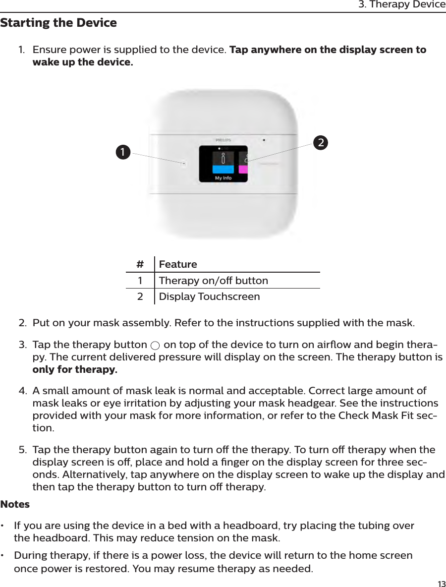         133. Therapy DeviceStarting the Device1.  Ensure power is supplied to the device. Tap anywhere on the display screen to wake up the device.# Feature1 Therapy on/o button2Display Touchscreen2.  Put on your mask assembly. Refer to the instructions supplied with the mask.3.  Tap the therapy button   on top of the device to turn on airow and begin thera-py. The current delivered pressure will display on the screen. The therapy button is only for therapy.4.  A small amount of mask leak is normal and acceptable. Correct large amount of mask leaks or eye irritation by adjusting your mask headgear. See the instructions provided with your mask for more information, or refer to the Check Mask Fit sec-tion.5.  Tap the therapy button again to turn o the therapy. To turn o therapy when the display screen is o, place and hold a nger on the display screen for three sec-onds. Alternatively, tap anywhere on the display screen to wake up the display and then tap the therapy button to turn o therapy.Notes•  If you are using the device in a bed with a headboard, try placing the tubing over the headboard. This may reduce tension on the mask. •  During therapy, if there is a power loss, the device will return to the home screen once power is restored. You may resume therapy as needed.12