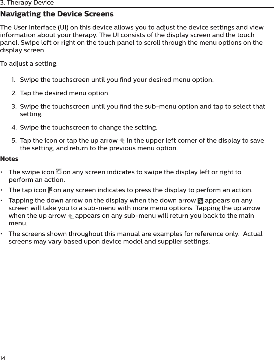 143. Therapy DeviceNavigating the Device ScreensThe User Interface (UI) on this device allows you to adjust the device settings and view information about your therapy. The UI consists of the display screen and the touch panel. Swipe left or right on the touch panel to scroll through the menu options on the display screen.To adjust a setting:1.  Swipe the touchscreen until you nd your desired menu option.2.  Tap the desired menu option.3.  Swipe the touchscreen until you nd the sub-menu option and tap to select that setting.4.  Swipe the touchscreen to change the setting.5.  Tap the icon or tap the up arrow   in the upper left corner of the display to save the setting, and return to the previous menu option.Notes•  The swipe icon     on any screen indicates to swipe the display left or right to perform an action.•  The  t ap  icon     on any screen indicates to press the display to perform an action.•  Tapping the down arrow on the display when the down arrow   appears on any screen will take you to a sub-menu with more menu options. Tapping the up arrow when the up arrow   appears on any sub-menu will return you back to the main menu.•  The screens shown throughout this manual are examples for reference only.  Actual screens may vary based upon device model and supplier settings.