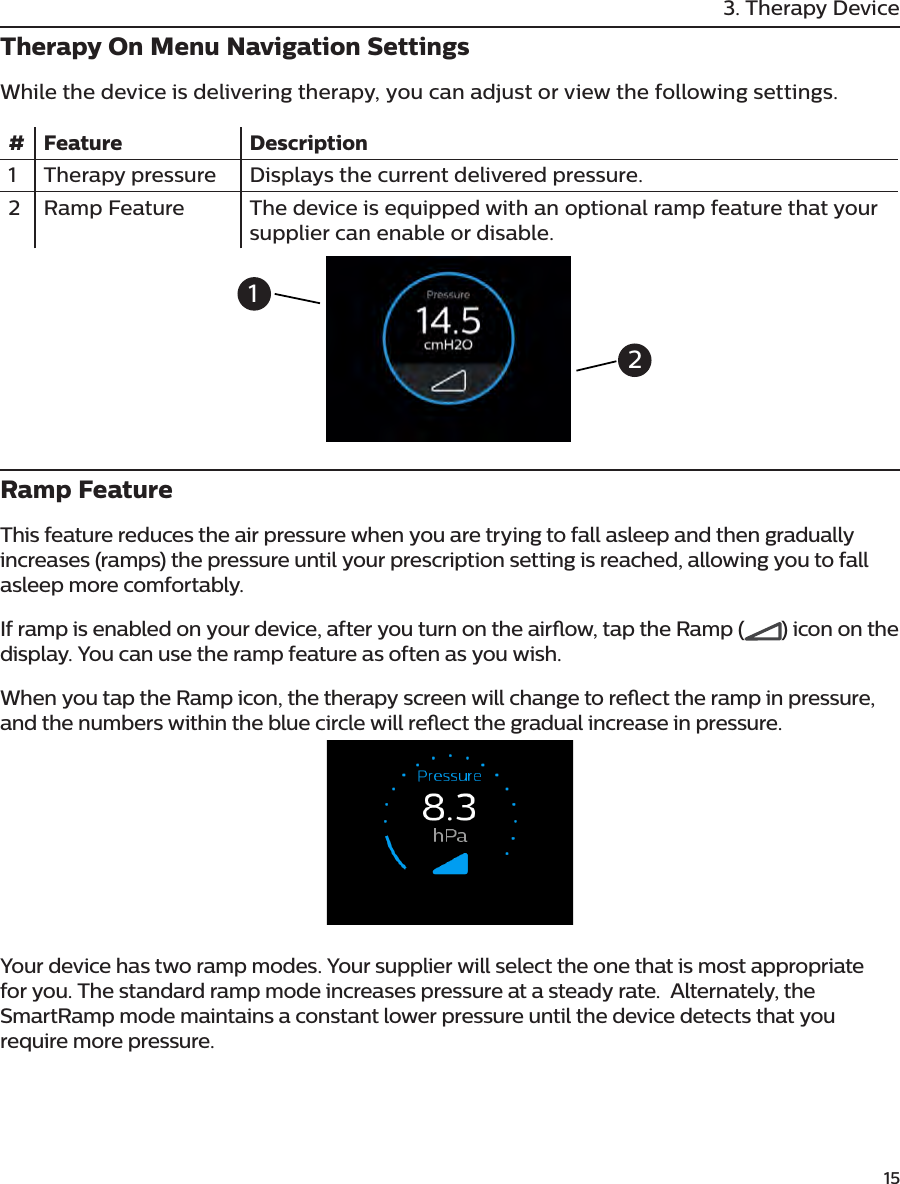         153. Therapy DeviceTherapy On Menu Navigation SettingsWhile the device is delivering therapy, you can adjust or view the following settings. # Feature Description1 Therapy pressure Displays the current delivered pressure.2 Ramp Feature The device is equipped with an optional ramp feature that your supplier can enable or disable.Ramp FeatureThis feature reduces the air pressure when you are trying to fall asleep and then gradually increases (ramps) the pressure until your prescription setting is reached, allowing you to fall asleep more comfortably.If ramp is enabled on your device, after you turn on the airow, tap the Ramp ( ) icon on the display. You can use the ramp feature as often as you wish.When you tap the Ramp icon, the therapy screen will change to reect the ramp in pressure, and the numbers within the blue circle will reect the gradual increase in pressure.Your device has two ramp modes. Your supplier will select the one that is most appropriate for you. The standard ramp mode increases pressure at a steady rate.  Alternately, the SmartRamp mode maintains a constant lower pressure until the device detects that you require more pressure.12