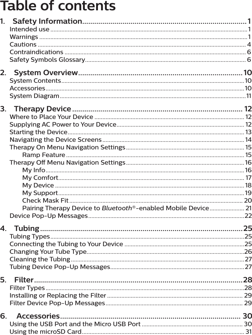 Table of contents1.  Safety Information .................................................................................. 1Intended use .............................................................................................................................1Warnings ....................................................................................................................................1Cautions .................................................................................................................................... 4Contraindications ................................................................................................................... 6Safety Symbols Glossary ...................................................................................................... 62.  System Overview .................................................................................. 10System Contents ....................................................................................................................10Accessories .............................................................................................................................. 10System Diagram ......................................................................................................................113.  Therapy Device ..................................................................................... 12Where to Place Your Device ............................................................................................... 12Supplying AC Power to Your Device ................................................................................. 12Starting the Device ................................................................................................................ 13Navigating the Device Screens .......................................................................................... 14Therapy On Menu Navigation Settings ........................................................................... 15  Ramp Feature ................................................................................................................. 15Therapy O Menu Navigation Settings ........................................................................... 16  My Info .............................................................................................................................. 16  My Comfort ...................................................................................................................... 17  My Device ........................................................................................................................ 18  My Support ......................................................................................................................19  Check Mask Fit .............................................................................................................. 20  Pairing Therapy Device to Bluetooth®-enabled Mobile Device ...................... 21Device Pop-Up Messages ...................................................................................................224. Tubing .....................................................................................................25Tubing Types ...........................................................................................................................25Connecting the Tubing to Your Device ............................................................................25Changing Your Tube Type ....................................................................................................26Cleaning the Tubing ..............................................................................................................27Tubing Device Pop-Up Messages .....................................................................................275. Filter ........................................................................................................28Filter Types ..............................................................................................................................28Installing or Replacing the Filter ...................................................................................... 29Filter Device Pop-Up Messages ....................................................................................... 296.   Accessories .......................................................................................... 30Using the USB Port and the Micro USB Port ................................................................ 30Using the microSD Card ....................................................................................................... 31