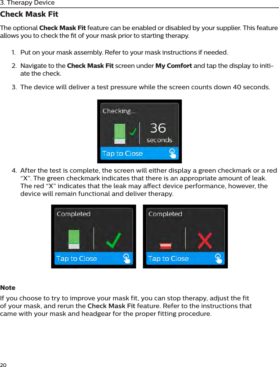 203. Therapy DeviceCheck Mask FitThe optional Check Mask Fit feature can be enabled or disabled by your supplier. This feature allows you to check the t of your mask prior to starting therapy. 1.  Put on your mask assembly. Refer to your mask instructions if needed. 2.  Navigate to the Check Mask Fit screen under My Comfort and tap the display to initi-ate the check.3.  The device will deliver a test pressure while the screen counts down 40 seconds. 4.  After the test is complete, the screen will either display a green checkmark or a red “X”. The green checkmark indicates that there is an appropriate amount of leak. The red “X” indicates that the leak may aect device performance, however, the device will remain functional and deliver therapy.NoteIf you choose to try to improve your mask fit, you can stop therapy, adjust the fit of your mask, and rerun the Check Mask Fit feature. Refer to the instructions that came with your mask and headgear for the proper fitting procedure.