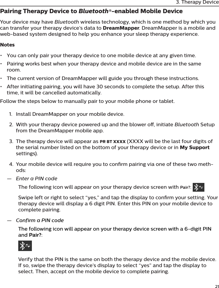         213. Therapy DevicePairing Therapy Device to Bluetooth®-enabled Mobile DeviceYour device may have Bluetooth wireless technology, which is one method by which you can transfer your therapy device’s data to DreamMapper. DreamMapper is a mobile and web-based system designed to help you enhance your sleep therapy experience.Notes•  You can only pair your therapy device to one mobile device at any given time.•  Pairing works best when your therapy device and mobile device are in the same room.•  The current version of DreamMapper will guide you through these instructions.•  After initiating pairing, you will have 30 seconds to complete the setup. After this time, it will be cancelled automatically.Follow the steps below to manually pair to your mobile phone or tablet.1.  Install DreamMapper on your mobile device.2.  With your therapy device powered up and the blower o, initiate Bluetooth Setup from the DreamMapper mobile app.3.  The therapy device will appear as PR BT XXXX (XXXX will be the last four digits of the serial number listed on the bottom of your therapy device or in My Support settings).4.  Your mobile device will require you to conrm pairing via one of these two meth-ods: —Enter a PIN codeThe following icon will appear on your therapy device screen with Pair?: Swipe left or right to select “yes,” and tap the display to conrm your setting. Your therapy device will display a 6 digit PIN. Enter this PIN on your mobile device to complete pairing. —Confirm a PIN codeThe following icon will appear on your therapy device screen with a 6-digit PIN and Pair?:    Verify that the PIN is the same on both the therapy device and the mobile device. If so, swipe the therapy device’s display to select “yes” and tap the display to select. Then, accept on the mobile device to complete pairing.