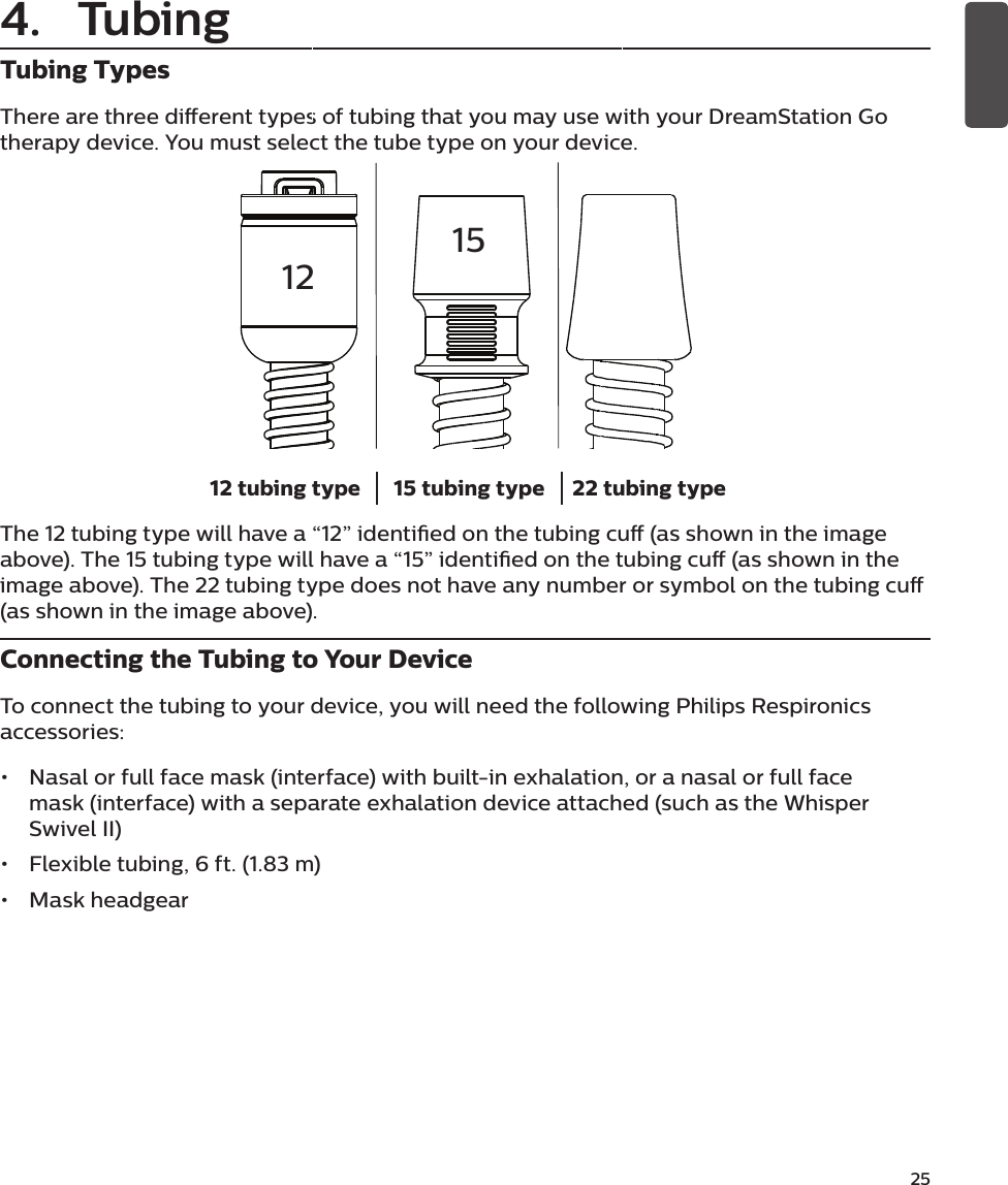 25Tubing TypesThere are three dierent types of tubing that you may use with your DreamStation Go therapy device. You must select the tube type on your device.12 tubing type 15 tubing type 22 tubing typeThe 12 tubing type will have a “12” identied on the tubing cu (as shown in the image above). The 15 tubing type will have a “15” identied on the tubing cu (as shown in the image above). The 22 tubing type does not have any number or symbol on the tubing cu (as shown in the image above).Connecting the Tubing to Your DeviceTo connect the tubing to your device, you will need the following Philips Respironics accessories:•  Nasal or full face mask (interface) with built-in exhalation, or a nasal or full face mask (interface) with a separate exhalation device attached (such as the Whisper Swivel II)•  Flexible tubing, 6 ft. (1.83 m)•  Mask headgear 12154. Tubing