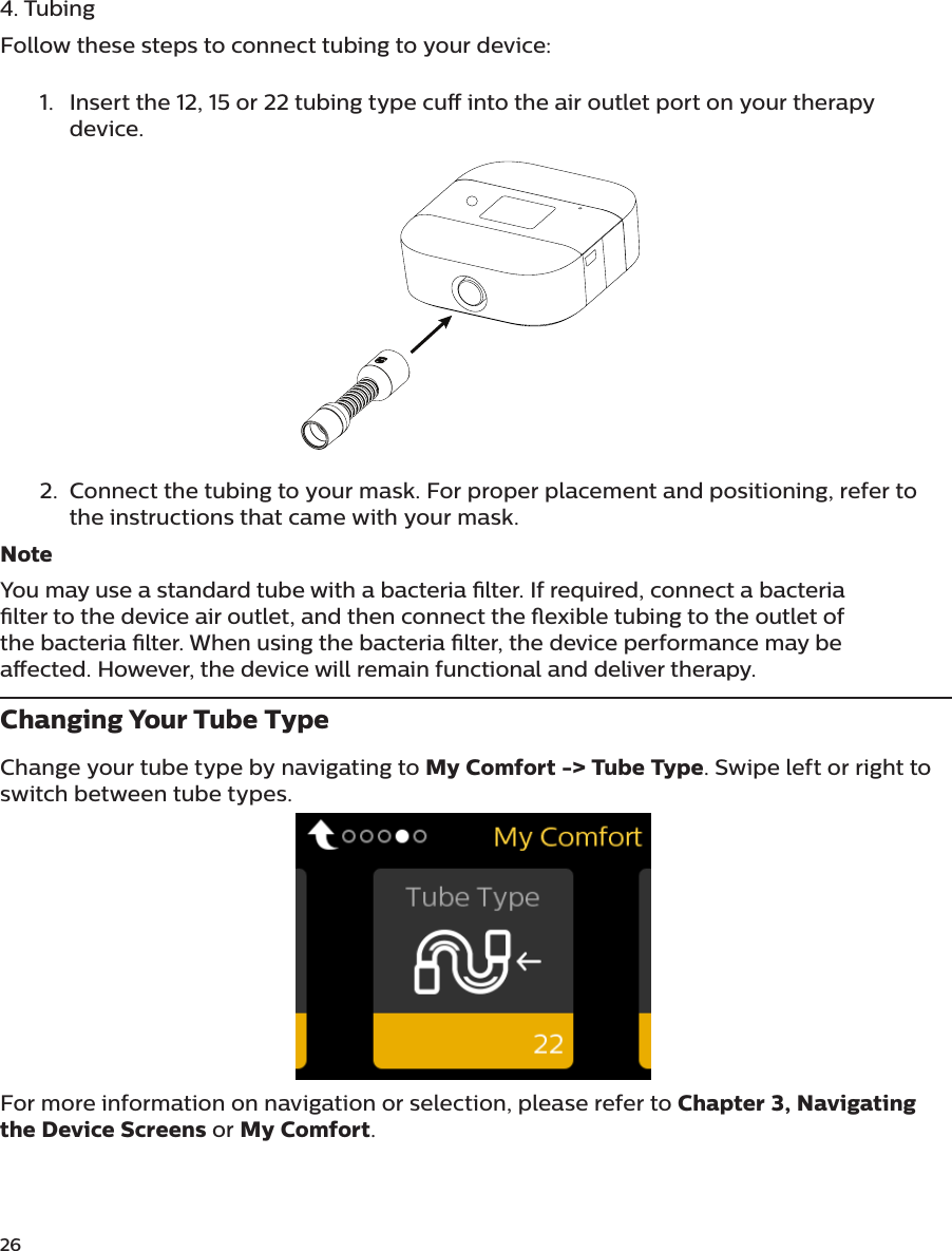 26 4. TubingFollow these steps to connect tubing to your device:1.  Insert the 12, 15 or 22 tubing type cu into the air outlet port on your therapy device.2.  Connect the tubing to your mask. For proper placement and positioning, refer to the instructions that came with your mask.NoteYou may use a standard tube with a bacteria lter. If required, connect a bacteria lter to the device air outlet, and then connect the exible tubing to the outlet of the bacteria lter. When using the bacteria lter, the device performance may be aected. However, the device will remain functional and deliver therapy.Changing Your Tube TypeChange your tube type by navigating to My Comfort -&gt; Tube Type. Swipe left or right to switch between tube types.For more information on navigation or selection, please refer to Chapter 3, Navigating the Device Screens or My Comfort.