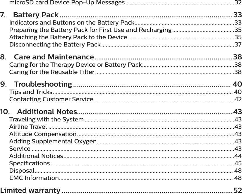 microSD card Device Pop-Up Messages ........................................................................327.  Battery Pack ..........................................................................................33Indicators and Buttons on the Battery Pack ..................................................................33Preparing the Battery Pack for First Use and Recharging .........................................35Attaching the Battery Pack to the Device ......................................................................35Disconnecting the Battery Pack ........................................................................................378.  Care and Maintenance ........................................................................ 38Caring for the Therapy Device or Battery Pack .............................................................38Caring for the Reusable Filter ............................................................................................389. Troubleshooting .................................................................................. 40Tips and Tricks ....................................................................................................................... 40Contacting Customer Service .............................................................................................4210.  Additional Notes.................................................................................43Traveling with the System ...................................................................................................43Airline Travel ...........................................................................................................................43Altitude Compensation ........................................................................................................43Adding Supplemental Oxygen...........................................................................................43Service ......................................................................................................................................43Additional Notices .................................................................................................................44Specications..........................................................................................................................45Disposal ................................................................................................................................... 48EMC Information ................................................................................................................... 48Limited warranty .........................................................................................52