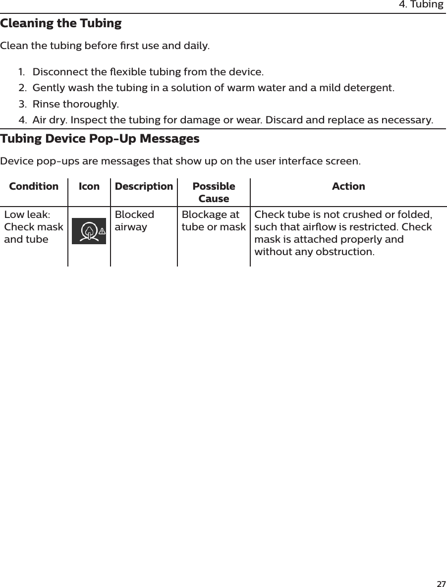               274. TubingCleaning the TubingClean the tubing before rst use and daily.1.  Disconnect the exible tubing from the device. 2.  Gently wash the tubing in a solution of warm water and a mild detergent. 3.  Rinse thoroughly. 4.  Air dry. Inspect the tubing for damage or wear. Discard and replace as necessary.Tubing Device Pop-Up MessagesDevice pop-ups are messages that show up on the user interface screen.Condition Icon Description Possible CauseActionLow leak: Check mask and tubeBlocked airwayBlockage at tube or maskCheck tube is not crushed or folded, such that airow is restricted. Check mask is attached properly and without any obstruction.
