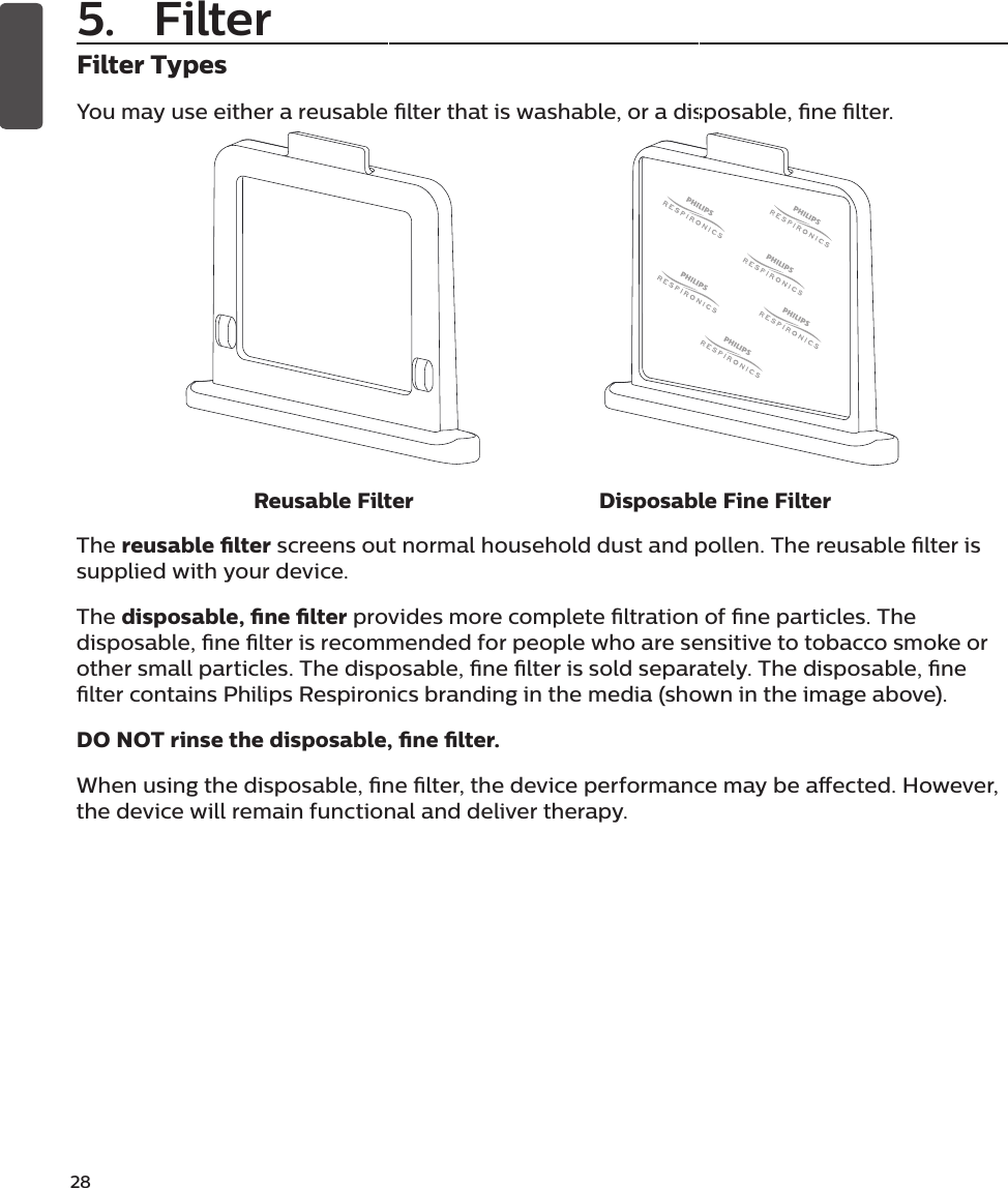 28Filter TypesYou may use either a reusable lter that is washable, or a disposable, ne lter. Reusable Filter Disposable Fine FilterThe reusable lter screens out normal household dust and pollen. The reusable lter is supplied with your device. The disposable, ne lter provides more complete ltration of ne particles. The disposable, ne lter is recommended for people who are sensitive to tobacco smoke or other small particles. The disposable, ne lter is sold separately. The disposable, ne lter contains Philips Respironics branding in the media (shown in the image above). DO NOT rinse the disposable, ne lter.When using the disposable, ne lter, the device performance may be aected. However, the device will remain functional and deliver therapy.5. Filter