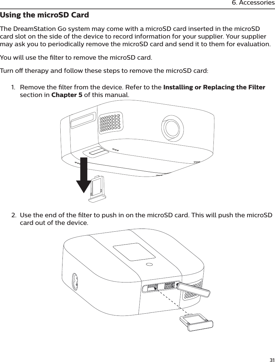              316. AccessoriesUsing the microSD CardThe DreamStation Go system may come with a microSD card inserted in the microSD card slot on the side of the device to record information for your supplier. Your supplier may ask you to periodically remove the microSD card and send it to them for evaluation.You will use the lter to remove the microSD card.Turn o therapy and follow these steps to remove the microSD card: 1.  Remove the lter from the device. Refer to the Installing or Replacing the Filter section in Chapter 5 of this manual.2.  Use the end of the lter to push in on the microSD card. This will push the microSD card out of the device. 