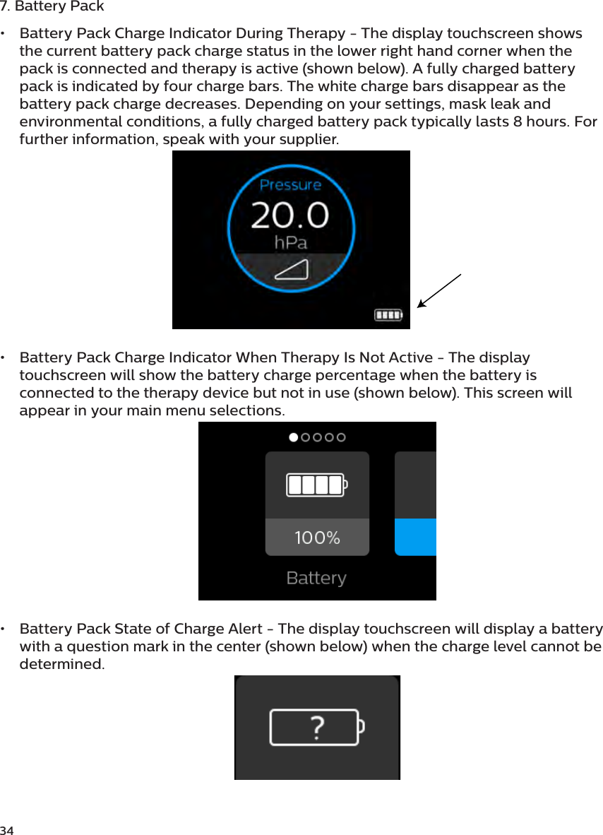 347. Battery Pack•  Battery Pack Charge Indicator During Therapy - The display touchscreen shows the current battery pack charge status in the lower right hand corner when the pack is connected and therapy is active (shown below). A fully charged battery pack is indicated by four charge bars. The white charge bars disappear as the battery pack charge decreases. Depending on your settings, mask leak and environmental conditions, a fully charged battery pack typically lasts 8 hours. For further information, speak with your supplier.•  Battery Pack Charge Indicator When Therapy Is Not Active - The display touchscreen will show the battery charge percentage when the battery is connected to the therapy device but not in use (shown below). This screen will appear in your main menu selections.•  Battery Pack State of Charge Alert - The display touchscreen will display a battery with a question mark in the center (shown below) when the charge level cannot be determined.