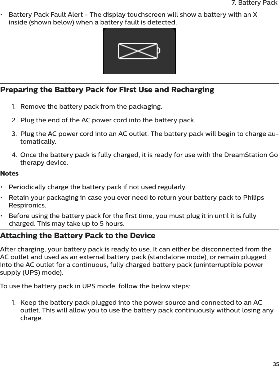               357. Battery Pack•  Battery Pack Fault Alert - The display touchscreen will show a battery with an X inside (shown below) when a battery fault is detected.  Preparing the Battery Pack for First Use and Recharging1.  Remove the battery pack from the packaging. 2.  Plug the end of the AC power cord into the battery pack. 3.  Plug the AC power cord into an AC outlet. The battery pack will begin to charge au-tomatically. 4.  Once the battery pack is fully charged, it is ready for use with the DreamStation Go therapy device.Notes•  Periodically charge the battery pack if not used regularly.•  Retain your packaging in case you ever need to return your battery pack to Philips Respironics.•  Before using the battery pack for the rst time, you must plug it in until it is fully charged. This may take up to 5 hours.Attaching the Battery Pack to the DeviceAfter charging, your battery pack is ready to use. It can either be disconnected from the AC outlet and used as an external battery pack (standalone mode), or remain plugged into the AC outlet for a continuous, fully charged battery pack (uninterruptible power supply (UPS) mode). To use the battery pack in UPS mode, follow the below steps: 1.  Keep the battery pack plugged into the power source and connected to an AC outlet. This will allow you to use the battery pack continuously without losing any charge.