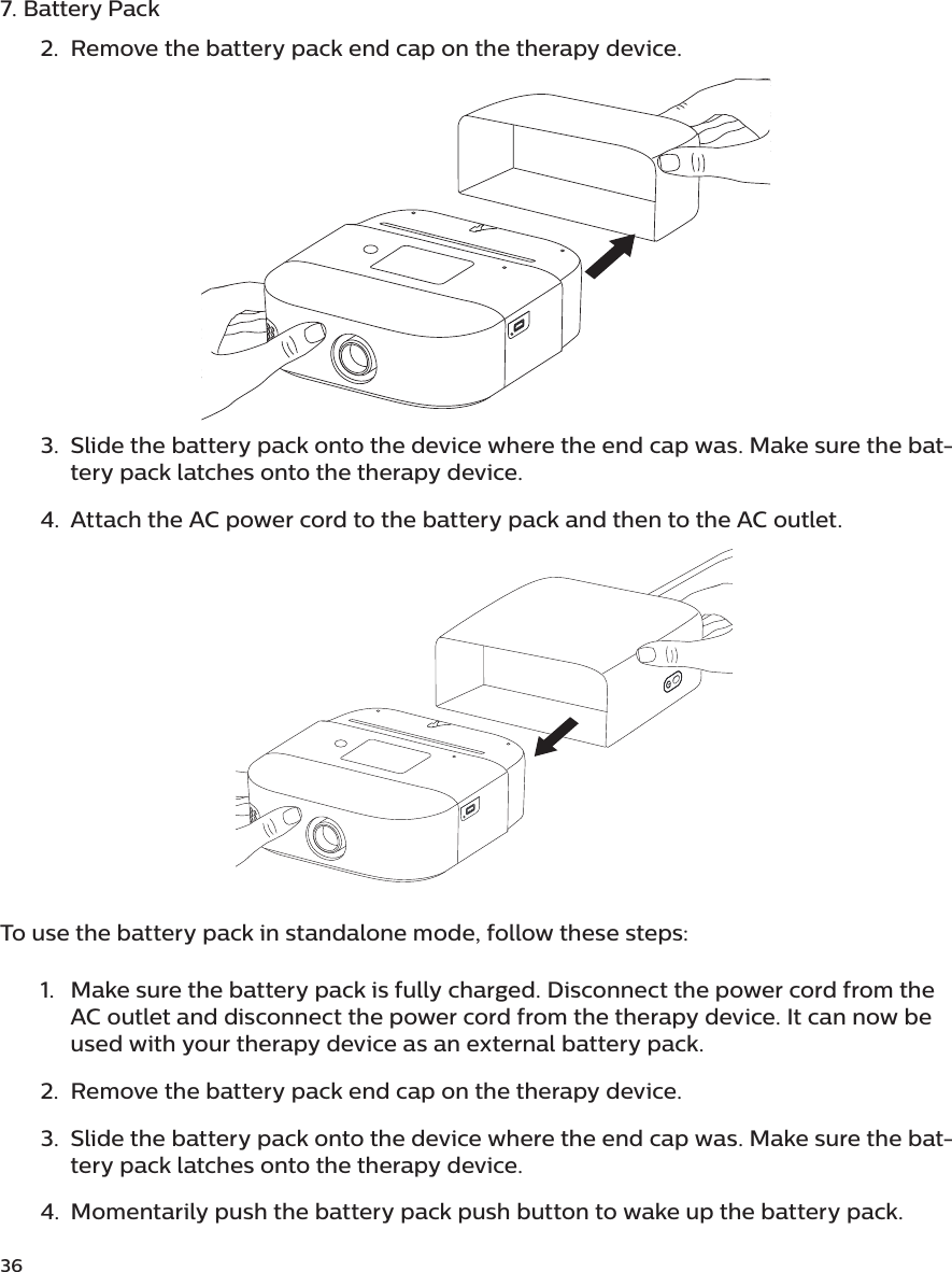 367. Battery Pack2.  Remove the battery pack end cap on the therapy device. 3.  Slide the battery pack onto the device where the end cap was. Make sure the bat-tery pack latches onto the therapy device.4.  Attach the AC power cord to the battery pack and then to the AC outlet.To use the battery pack in standalone mode, follow these steps: 1.  Make sure the battery pack is fully charged. Disconnect the power cord from the AC outlet and disconnect the power cord from the therapy device. It can now be used with your therapy device as an external battery pack. 2.  Remove the battery pack end cap on the therapy device.3.  Slide the battery pack onto the device where the end cap was. Make sure the bat-tery pack latches onto the therapy device.4.  Momentarily push the battery pack push button to wake up the battery pack.