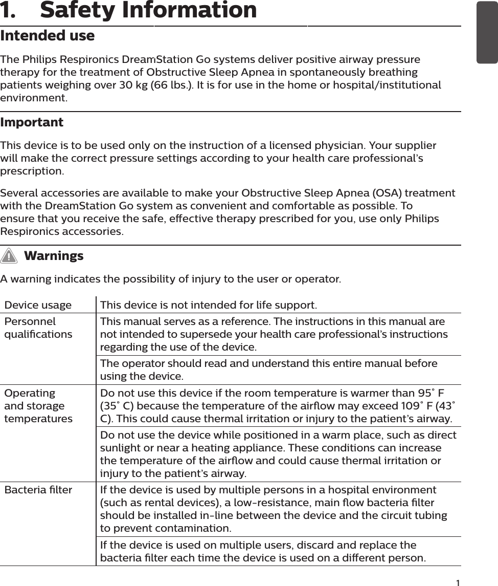              1Intended useThe Philips Respironics DreamStation Go systems deliver positive airway pressure therapy for the treatment of Obstructive Sleep Apnea in spontaneously breathing patients weighing over 30 kg (66 lbs.). It is for use in the home or hospital/institutional environment.ImportantThis device is to be used only on the instruction of a licensed physician. Your supplier will make the correct pressure settings according to your health care professional’s prescription. Several accessories are available to make your Obstructive Sleep Apnea (OSA) treatment with the DreamStation Go system as convenient and comfortable as possible. To ensure that you receive the safe, eective therapy prescribed for you, use only Philips Respironics accessories.   WarningsA warning indicates the possibility of injury to the user or operator.Device usage This device is not intended for life support. Personnel qualicationsThis manual serves as a reference. The instructions in this manual are not intended to supersede your health care professional’s instructions regarding the use of the device. The operator should read and understand this entire manual before using the device. Operating and storage temperaturesDo not use this device if the room temperature is warmer than 95˚ F (35˚ C) because the temperature of the airow may exceed 109˚ F (43˚ C). This could cause thermal irritation or injury to the patient’s airway. Do not use the device while positioned in a warm place, such as direct sunlight or near a heating appliance. These conditions can increase the temperature of the airow and could cause thermal irritation or injury to the patient’s airway. Bacteria lter If the device is used by multiple persons in a hospital environment (such as rental devices), a low-resistance, main ow bacteria lter should be installed in-line between the device and the circuit tubing to prevent contamination.If the device is used on multiple users, discard and replace the bacteria lter each time the device is used on a dierent person. 1.  Safety Information