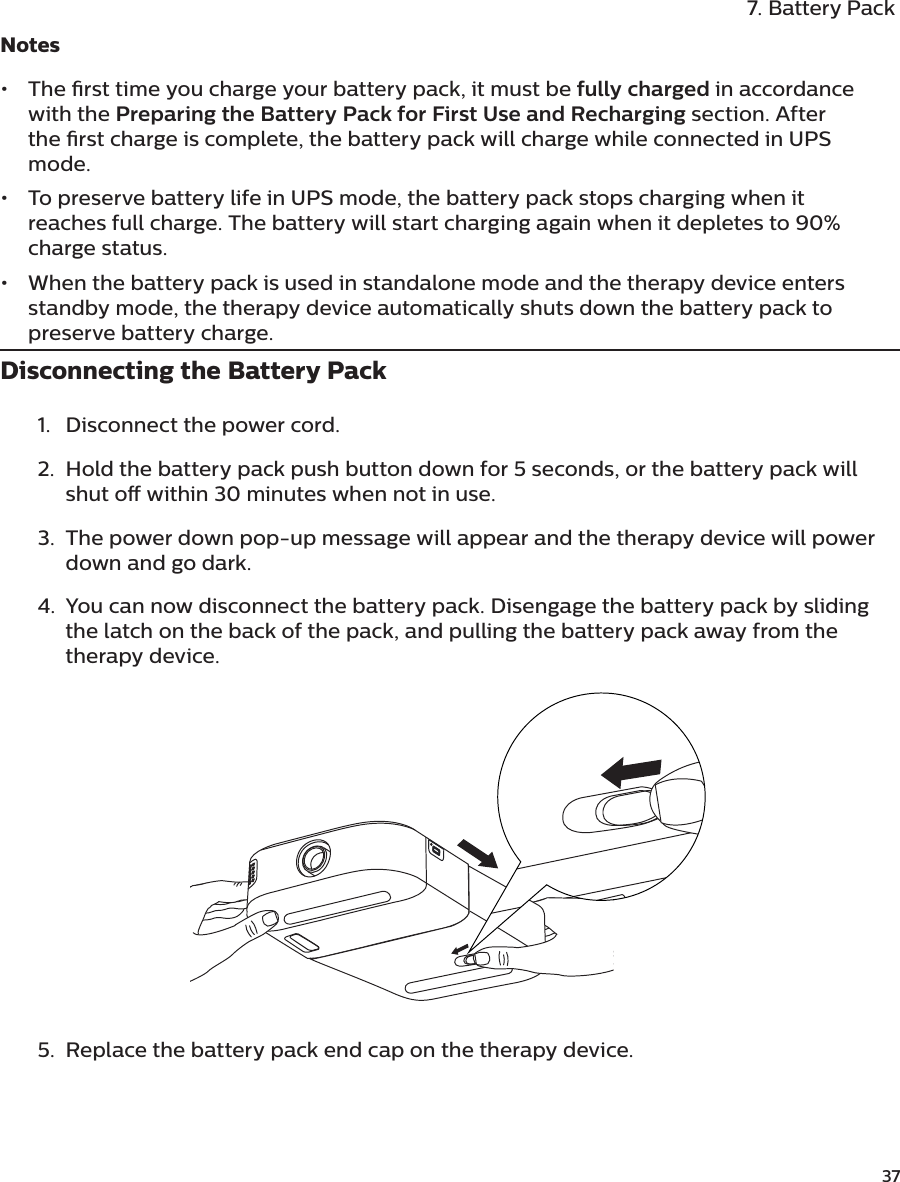               377. Battery PackNotes•  The rst time you charge your battery pack, it must be fully charged in accordance with the Preparing the Battery Pack for First Use and Recharging section. After the rst charge is complete, the battery pack will charge while connected in UPS mode.•  To preserve battery life in UPS mode, the battery pack stops charging when it reaches full charge. The battery will start charging again when it depletes to 90% charge status.•  When the battery pack is used in standalone mode and the therapy device enters standby mode, the therapy device automatically shuts down the battery pack to preserve battery charge.Disconnecting the Battery Pack1.  Disconnect the power cord.2.  Hold the battery pack push button down for 5 seconds, or the battery pack will shut o within 30 minutes when not in use.3.  The power down pop-up message will appear and the therapy device will power down and go dark.4.  You can now disconnect the battery pack. Disengage the battery pack by sliding the latch on the back of the pack, and pulling the battery pack away from the therapy device.5.  Replace the battery pack end cap on the therapy device.