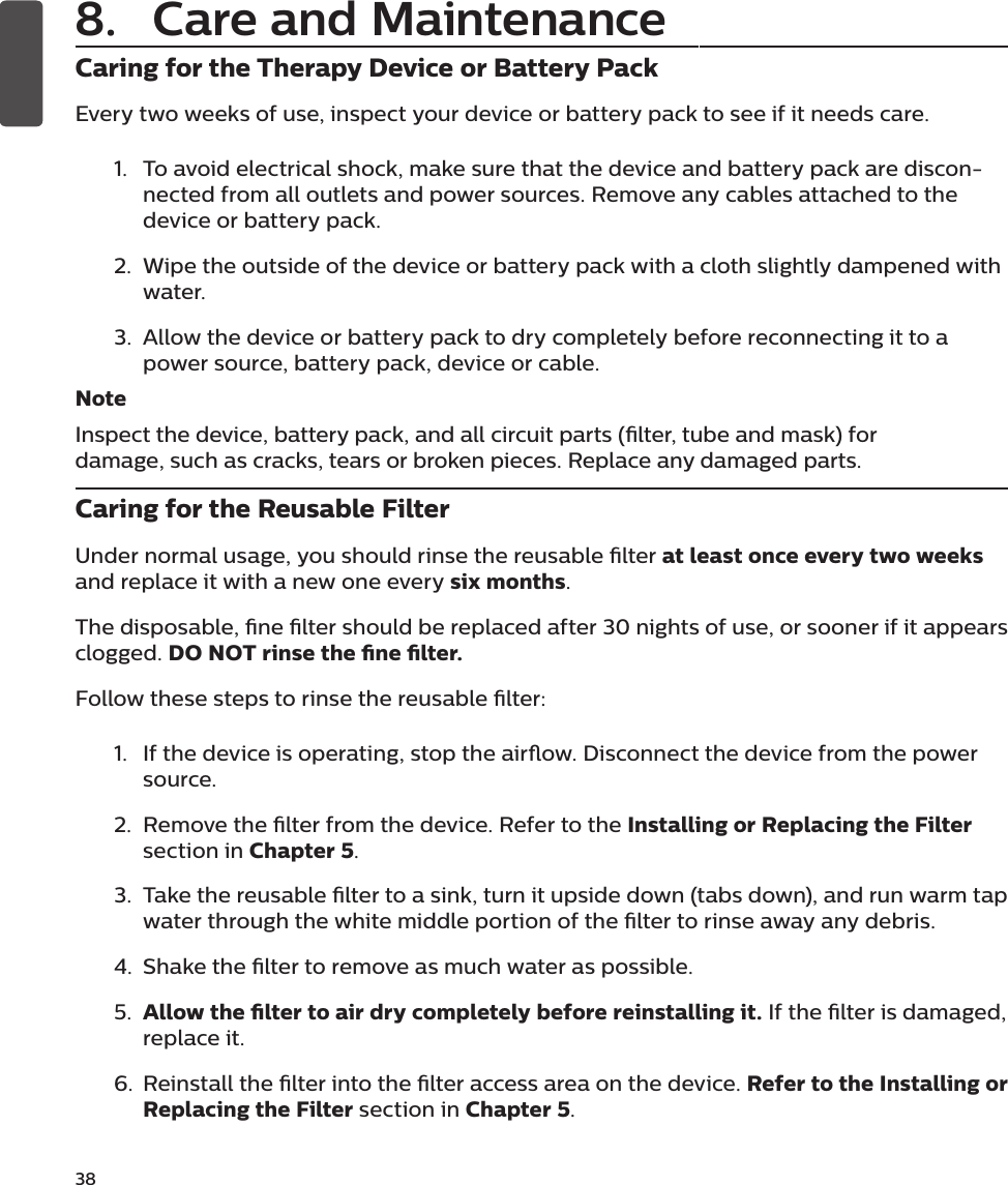 38Caring for the Therapy Device or Battery PackEvery two weeks of use, inspect your device or battery pack to see if it needs care. 1.  To avoid electrical shock, make sure that the device and battery pack are discon-nected from all outlets and power sources. Remove any cables attached to the device or battery pack.2.  Wipe the outside of the device or battery pack with a cloth slightly dampened with water.3.  Allow the device or battery pack to dry completely before reconnecting it to a power source, battery pack, device or cable.NoteInspect the device, battery pack, and all circuit parts (lter, tube and mask) for damage, such as cracks, tears or broken pieces. Replace any damaged parts.Caring for the Reusable FilterUnder normal usage, you should rinse the reusable lter at least once every two weeks and replace it with a new one every six months.The disposable, ne lter should be replaced after 30 nights of use, or sooner if it appears clogged. DO NOT rinse the ne lter.Follow these steps to rinse the reusable lter: 1.  If the device is operating, stop the airow. Disconnect the device from the power source. 2.  Remove the lter from the device. Refer to the Installing or Replacing the Filter section in Chapter 5.3.  Take the reusable lter to a sink, turn it upside down (tabs down), and run warm tap water through the white middle portion of the lter to rinse away any debris.4.  Shake the lter to remove as much water as possible.5.  Allow the lter to air dry completely before reinstalling it. If the lter is damaged, replace it.6.  Reinstall the lter into the lter access area on the device. Refer to the Installing or Replacing the Filter section in Chapter 5.8.  Care and Maintenance
