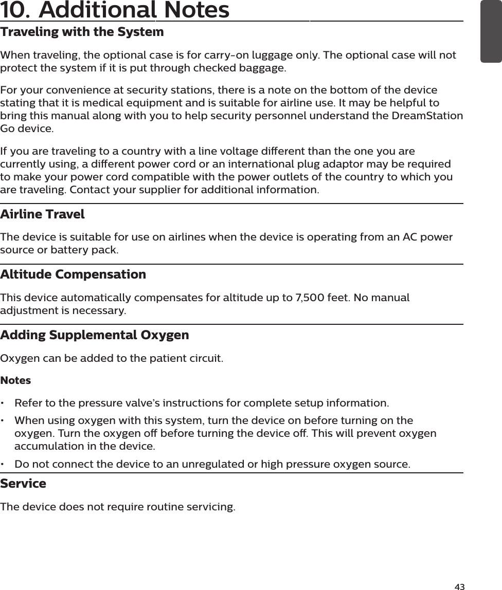 43Traveling with the SystemWhen traveling, the optional case is for carry-on luggage only. The optional case will not protect the system if it is put through checked baggage.For your convenience at security stations, there is a note on the bottom of the device stating that it is medical equipment and is suitable for airline use. It may be helpful to bring this manual along with you to help security personnel understand the DreamStation Go device.If you are traveling to a country with a line voltage dierent than the one you are currently using, a dierent power cord or an international plug adaptor may be required to make your power cord compatible with the power outlets of the country to which you are traveling. Contact your supplier for additional information.Airline TravelThe device is suitable for use on airlines when the device is operating from an AC power source or battery pack.Altitude CompensationThis device automatically compensates for altitude up to 7,500 feet. No manual adjustment is necessary.Adding Supplemental OxygenOxygen can be added to the patient circuit.Notes•  Refer to the pressure valve’s instructions for complete setup information.•  When using oxygen with this system, turn the device on before turning on the oxygen. Turn the oxygen o before turning the device o. This will prevent oxygen accumulation in the device.•  Do not connect the device to an unregulated or high pressure oxygen source.ServiceThe device does not require routine servicing.10. Additional Notes