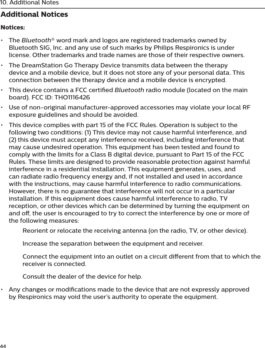 4410. Additional NotesAdditional NoticesNotices:•  The Bluetooth® word mark and logos are registered trademarks owned by Bluetooth SIG, Inc. and any use of such marks by Philips Respironics is under license. Other trademarks and trade names are those of their respective owners.•  The DreamStation Go Therapy Device transmits data between the therapy device and a mobile device, but it does not store any of your personal data. This connection between the therapy device and a mobile device is encrypted.•  This device contains a FCC certied Bluetooth radio module (located on the main board). FCC ID: THO1116426•  Use of non-original manufacturer-approved accessories may violate your local RF exposure guidelines and should be avoided.•  This device complies with part 15 of the FCC Rules. Operation is subject to the following two conditions: (1) This device may not cause harmful interference, and (2) this device must accept any interference received, including interference that may cause undesired operation. This equipment has been tested and found to comply with the limits for a Class B digital device, pursuant to Part 15 of the FCC Rules. These limits are designed to provide reasonable protection against harmful interference in a residential installation. This equipment generates, uses, and can radiate radio frequency energy and, if not installed and used in accordance with the instructions, may cause harmful interference to radio communications. However, there is no guarantee that interference will not occur in a particular installation. If this equipment does cause harmful interference to radio, TV reception, or other devices which can be determined by turning the equipment on and o, the user is encouraged to try to correct the interference by one or more of the following measures:   Reorient or relocate the receiving antenna (on the radio, TV, or other device).  Increase the separation between the equipment and receiver.  Connect the equipment into an outlet on a circuit dierent from that to which the      receiver is connected.  Consult the dealer of the device for help.•  Any changes or modications made to the device that are not expressly approved by Respironics may void the user’s authority to operate the equipment.