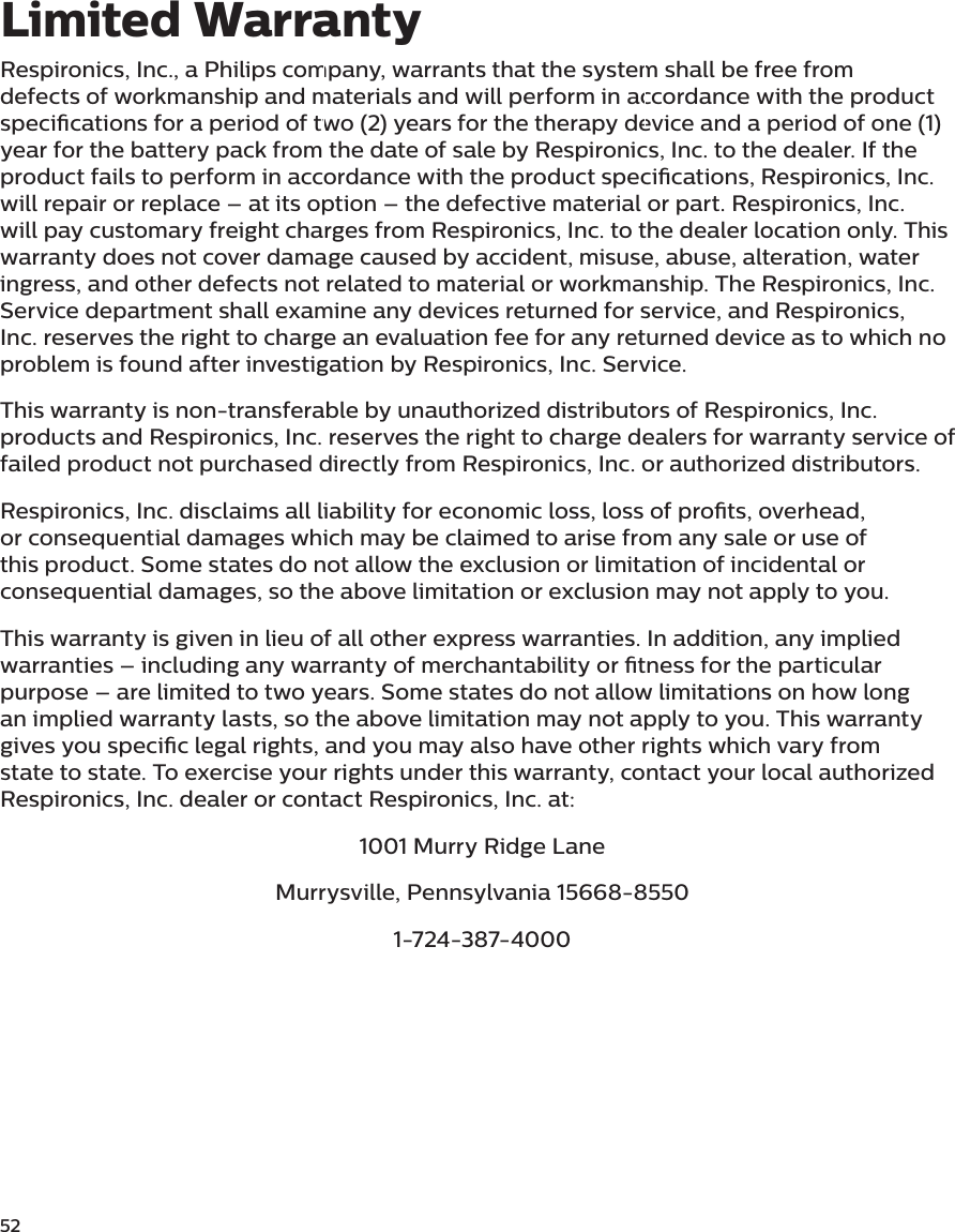 52Respironics, Inc., a Philips company, warrants that the system shall be free from defects of workmanship and materials and will perform in accordance with the product specications for a period of two (2) years for the therapy device and a period of one (1) year for the battery pack from the date of sale by Respironics, Inc. to the dealer. If the product fails to perform in accordance with the product specications, Respironics, Inc. will repair or replace – at its option – the defective material or part. Respironics, Inc. will pay customary freight charges from Respironics, Inc. to the dealer location only. This warranty does not cover damage caused by accident, misuse, abuse, alteration, water ingress, and other defects not related to material or workmanship. The Respironics, Inc. Service department shall examine any devices returned for service, and Respironics, Inc. reserves the right to charge an evaluation fee for any returned device as to which no problem is found after investigation by Respironics, Inc. Service.This warranty is non-transferable by unauthorized distributors of Respironics, Inc. products and Respironics, Inc. reserves the right to charge dealers for warranty service of failed product not purchased directly from Respironics, Inc. or authorized distributors.Respironics, Inc. disclaims all liability for economic loss, loss of prots, overhead, or consequential damages which may be claimed to arise from any sale or use of this product. Some states do not allow the exclusion or limitation of incidental or consequential damages, so the above limitation or exclusion may not apply to you.This warranty is given in lieu of all other express warranties. In addition, any implied warranties – including any warranty of merchantability or tness for the particular purpose – are limited to two years. Some states do not allow limitations on how long an implied warranty lasts, so the above limitation may not apply to you. This warranty gives you specic legal rights, and you may also have other rights which vary from state to state. To exercise your rights under this warranty, contact your local authorized Respironics, Inc. dealer or contact Respironics, Inc. at:1001 Murry Ridge LaneMurrysville, Pennsylvania 15668-85501-724-387-4000Limited Warranty