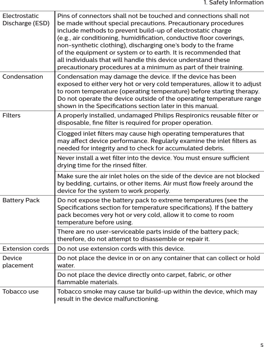              51. Safety InformationElectrostatic Discharge (ESD)Pins of connectors shall not be touched and connections shall not be made without special precautions. Precautionary procedures include methods to prevent build-up of electrostatic charge (e.g., air conditioning, humidication, conductive oor coverings, non-synthetic clothing), discharging one’s body to the frame of the equipment or system or to earth. It is recommended that all individuals that will handle this device understand these precautionary procedures at a minimum as part of their training.Condensation Condensation may damage the device. If the device has been exposed to either very hot or very cold temperatures, allow it to adjust to room temperature (operating temperature) before starting therapy. Do not operate the device outside of the operating temperature range shown in the Specications section later in this manual.Filters A properly installed, undamaged Philips Respironics reusable lter or disposable, ne lter is required for proper operation.Clogged inlet lters may cause high operating temperatures that may aect device performance. Regularly examine the inlet lters as needed for integrity and to check for accumulated debris.Never install a wet lter into the device. You must ensure sucient drying time for the rinsed lter.Make sure the air inlet holes on the side of the device are not blocked by bedding, curtains, or other items. Air must ow freely around the device for the system to work properly.Battery Pack Do not expose the battery pack to extreme temperatures (see the Specications section for temperature specications). If the battery pack becomes very hot or very cold, allow it to come to room temperature before using.There are no user-serviceable parts inside of the battery pack; therefore, do not attempt to disassemble or repair it.Extension cords Do not use extension cords with this device.Device placementDo not place the device in or on any container that can collect or hold water.Do not place the device directly onto carpet, fabric, or other ammable materials.Tobacco use Tobacco smoke may cause tar build-up within the device, which may result in the device malfunctioning.