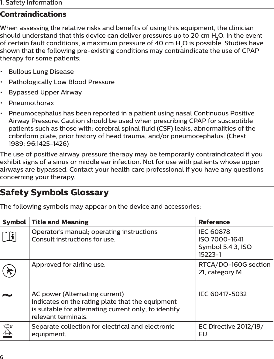 6 1. Safety InformationContraindicationsWhen assessing the relative risks and benets of using this equipment, the clinician should understand that this device can deliver pressures up to 20 cm H2O. In the event of certain fault conditions, a maximum pressure of 40 cm H2O is possible. Studies have shown that the following pre-existing conditions may contraindicate the use of CPAP therapy for some patients:•  Bullous Lung Disease•  Pathologically Low Blood Pressure•  Bypassed Upper Airway•  Pneumothorax•  Pneumocephalus has been reported in a patient using nasal Continuous Positive Airway Pressure. Caution should be used when prescribing CPAP for susceptible patients such as those with: cerebral spinal uid (CSF) leaks, abnormalities of the cribriform plate, prior history of head trauma, and/or pneumocephalus. (Chest 1989; 96:1425-1426)The use of positive airway pressure therapy may be temporarily contraindicated if you exhibit signs of a sinus or middle ear infection. Not for use with patients whose upper airways are bypassed. Contact your health care professional if you have any questions concerning your therapy.Safety Symbols GlossaryThe following symbols may appear on the device and accessories:Symbol Title and Meaning ReferenceOperator’s manual; operating instructionsConsult instructions for use.IEC 60878ISO 7000-1641Symbol 5.4.3, ISO 15223-1Approved for airline use. RTCA/DO-160G section 21, category MAC power (Alternating current)Indicates on the rating plate that the equipment is suitable for alternating current only; to identify relevant terminals.IEC 60417-5032Separate collection for electrical and electronic equipment.EC Directive 2012/19/EU