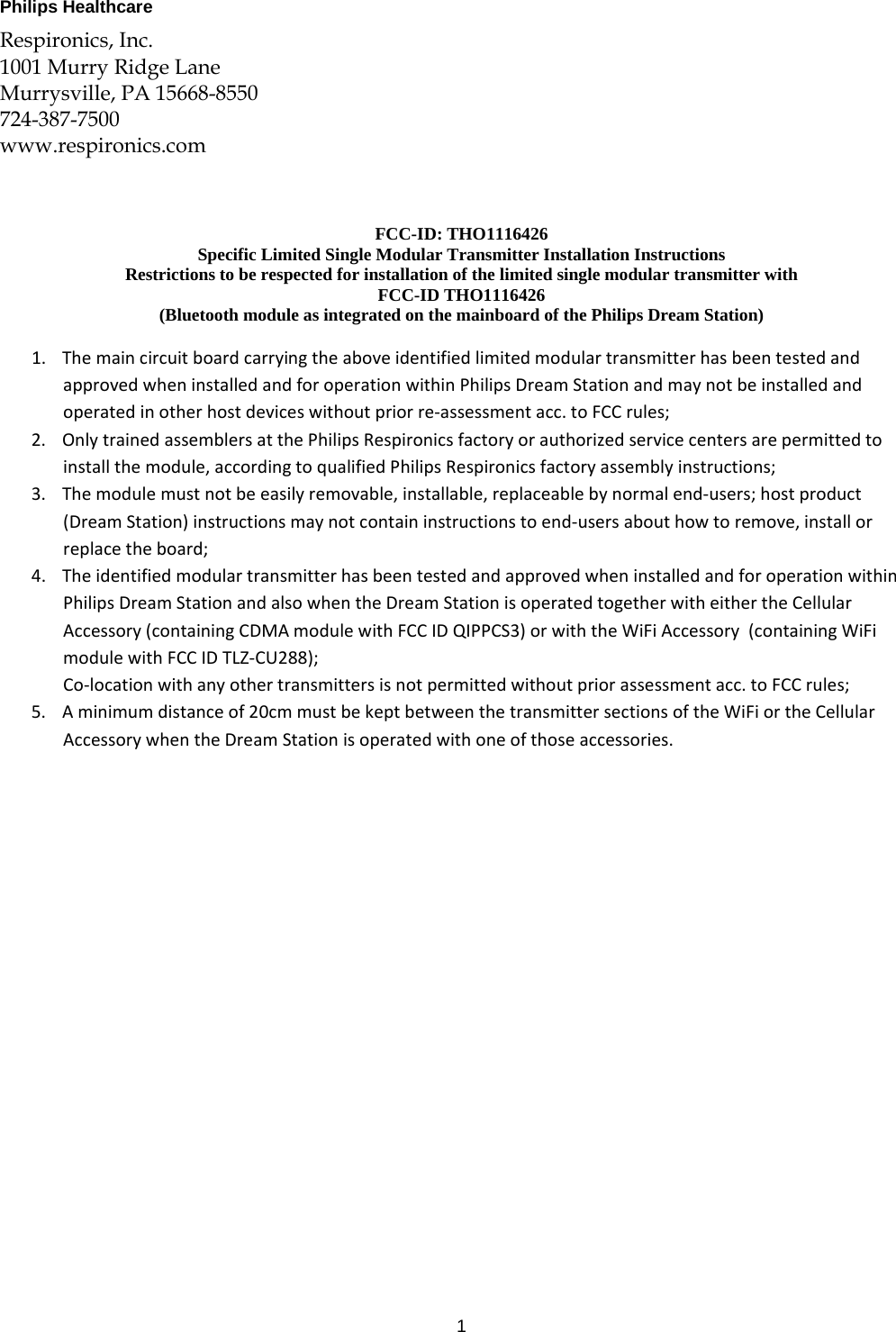 1  Philips Healthcare   Respironics, Inc. 1001 Murry Ridge Lane Murrysville, PA 15668-8550 724-387-7500 www.respironics.com    FCC-ID: THO1116426 Specific Limited Single Modular Transmitter Installation Instructions Restrictions to be respected for installation of the limited single modular transmitter with  FCC-ID THO1116426  (Bluetooth module as integrated on the mainboard of the Philips Dream Station)  1. ThemaincircuitboardcarryingtheaboveidentifiedlimitedmodulartransmitterhasbeentestedandapprovedwheninstalledandforoperationwithinPhilipsDreamStationandmaynotbeinstalledandoperatedinotherhostdeviceswithoutpriorre‐assessmentacc.toFCCrules;2. OnlytrainedassemblersatthePhilipsRespironicsfactoryorauthorizedservicecentersarepermittedtoinstallthemodule,accordingtoqualifiedPhilipsRespironicsfactoryassemblyinstructions;3. Themodulemustnotbeeasilyremovable,installable,replaceablebynormalend‐users;hostproduct(DreamStation)instructionsmaynotcontaininstructionstoend‐usersabouthowtoremove,installorreplacetheboard;4. TheidentifiedmodulartransmitterhasbeentestedandapprovedwheninstalledandforoperationwithinPhilipsDreamStationandalsowhentheDreamStationisoperatedtogetherwitheithertheCellularAccessory(containingCDMAmodulewithFCCIDQIPPCS3)orwiththeWiFiAccessory(containingWiFimodulewithFCCIDTLZ‐CU288);Co‐locationwithanyothertransmittersisnotpermittedwithoutpriorassessmentacc.toFCCrules;5. Aminimumdistanceof20cmmustbekeptbetweenthetransmittersectionsoftheWiFiortheCellularAccessorywhentheDreamStationisoperatedwithoneofthoseaccessories. 