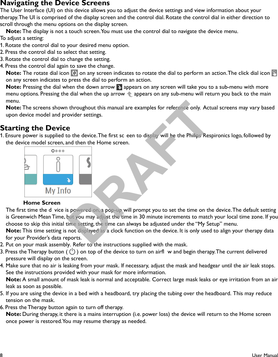 8User ManualNavigating the Device ScreensThe User Interface (UI) on this device allows you to adjust the device settings and view information about your therapy. The UI is comprised of the display screen and the control dial. Rotate the control dial in either direction to scroll through the menu options on the display screen. Note: The display is not a touch screen. You must use the control dial to navigate the device menu.To adjust a setting:1. Rotate the control dial to your desired menu option.2. Press the control dial to select that setting.3. Rotate the control dial to change the setting.4. Press the control dial again to save the change. Note: The rotate dial icon   on any screen indicates to rotate the dial to perform an action. The click dial icon   on any screen indicates to press the dial to perform an action. Note: Pressing the dial when the down arrow   appears on any screen will take you to a sub-menu with more menu options. Pressing the dial when the up arrow   appears on any sub-menu will return you back to the main menu. Note: The screens shown throughout this manual are examples for reference only.  Actual screens may vary based upon device model and provider settings.Starting the Device1. Ensure power is supplied to the device. The first sc een to display will be the Philips Respironics logo, followed by the device model screen, and then the Home screen.      Home Screen  The first time the d vice is powered on, a pop-up will prompt you to set the time on the device. The default setting is Greenwich Mean Time, but you may adjust the time in 30 minute increments to match your local time zone. If you choose to skip this initial time setting, the time can always be adjusted under the “My Setup” menu.Note: This time setting is not displayed as a clock function on the device. It is only used to align your therapy data for your Provider’s data reports.2. Put on your mask assembly. Refer to the instructions supplied with the mask.3. Press the Therapy button (   ) on top of the device to turn on airfl w and begin therapy. The current delivered pressure will display on the screen. 4. Make sure that no air is leaking from your mask. If necessary, adjust the mask and headgear until the air leak stops. See the instructions provided with your mask for more information. Note: A small amount of mask leak is normal and acceptable. Correct large mask leaks or eye irritation from an air leak as soon as possible.5. If you are using the device in a bed with a headboard, try placing the tubing over the headboard. This may reduce tension on the mask.6. Press the Therapy button again to turn off therapy. Note: During therapy, it there is a mains interruption (i.e. power loss) the device will return to the Home screen once power is restored. You may resume therapy as needed.DRAFT