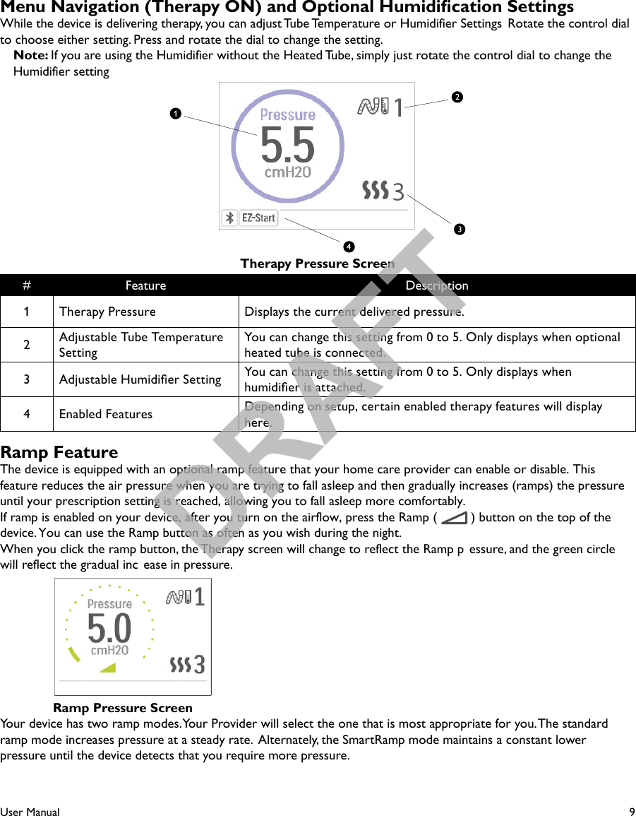 9User ManualMenu Navigation (Therapy ON) and Optional Humidication SettingsWhile the device is delivering therapy, you can adjust Tube Temperature or Humidifier Settings  Rotate the control dial to choose either setting. Press and rotate the dial to change the setting.Note: If you are using the Humidifier without the Heated Tube, simply just rotate the control dial to change the Humidifier settingTherapy Pressure Screen# Feature Description1Therapy Pressure Displays the current delivered pressure.2Adjustable Tube Temperature SettingYou can change this setting from 0 to 5. Only displays when optional heated tube is connected.3 Adjustable Humidier Setting You can change this setting from 0 to 5. Only displays when humidier is attached.4 Enabled Features Depending on setup, certain enabled therapy features will display here.Ramp FeatureThe device is equipped with an optional ramp feature that your home care provider can enable or disable. This feature reduces the air pressure when you are trying to fall asleep and then gradually increases (ramps) the pressure until your prescription setting is reached, allowing you to fall asleep more comfortably.If ramp is enabled on your device, after you turn on the airflow, press the Ramp (  ) button on the top of the device. You can use the Ramp button as often as you wish during the night.When you click the ramp button, the Therapy screen will change to reflect the Ramp p essure, and the green circle will reflect the gradual inc ease in pressure.Ramp Pressure ScreenYour device has two ramp modes. Your Provider will select the one that is most appropriate for you. The standard ramp mode increases pressure at a steady rate.  Alternately, the SmartRamp mode maintains a constant lower pressure until the device detects that you require more pressure.DRAFT