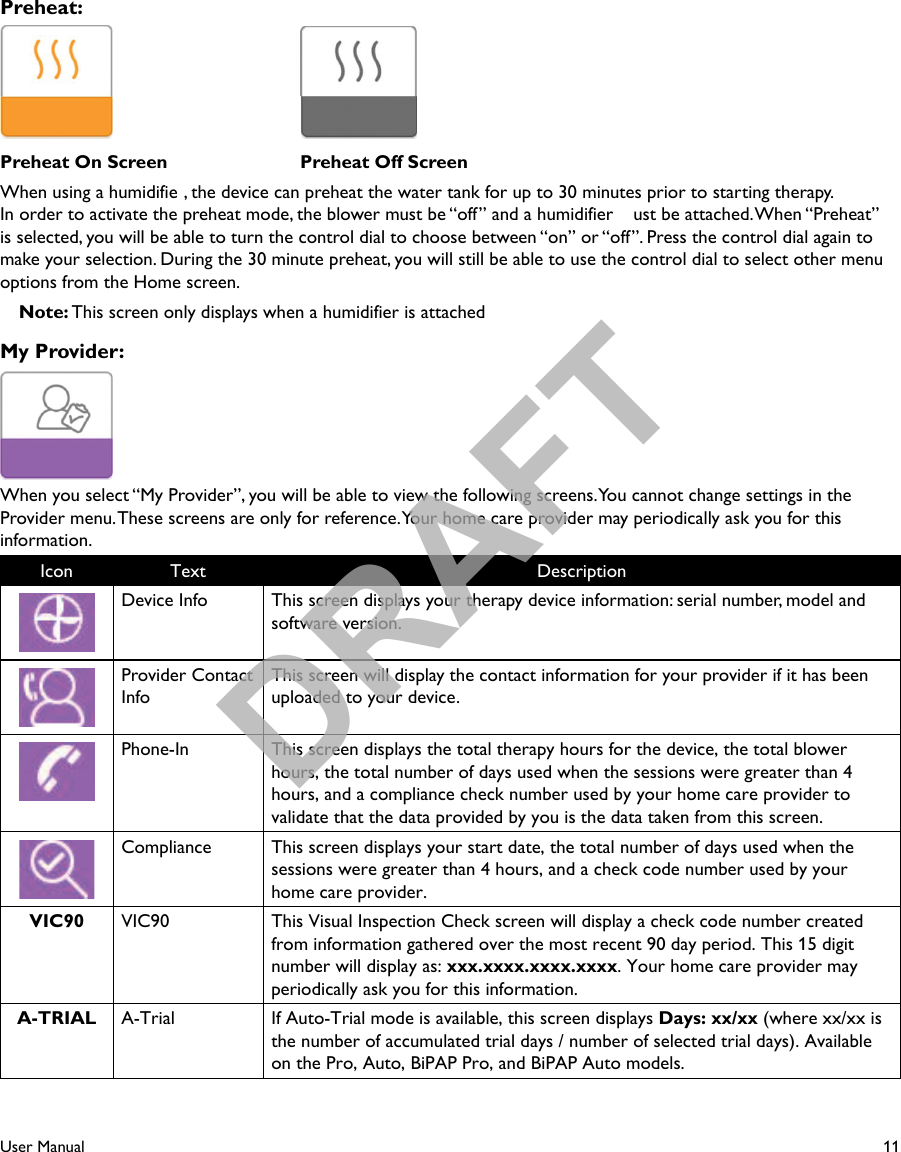 11User ManualPreheat:  Preheat On Screen  Preheat Off ScreenWhen using a humidifie , the device can preheat the water tank for up to 30 minutes prior to starting therapy.In order to activate the preheat mode, the blower must be “off” and a humidifier  ust be attached. When “Preheat” is selected, you will be able to turn the control dial to choose between “on” or “off”. Press the control dial again to make your selection. During the 30 minute preheat, you will still be able to use the control dial to select other menu options from the Home screen.Note: This screen only displays when a humidifier is attachedMy Provider:When you select “My Provider”, you will be able to view the following screens. You cannot change settings in the Provider menu. These screens are only for reference. Your home care provider may periodically ask you for this information.Icon Text DescriptionDevice Info This screen displays your therapy device information: serial number, model and software version.Provider Contact InfoThis screen will display the contact information for your provider if it has been uploaded to your device.Phone-In This screen displays the total therapy hours for the device, the total blower hours, the total number of days used when the sessions were greater than 4 hours, and a compliance check number used by your home care provider to validate that the data provided by you is the data taken from this screen. Compliance This screen displays your start date, the total number of days used when the sessions were greater than 4 hours, and a check code number used by your home care provider.VIC90 VIC90 This Visual Inspection Check screen will display a check code number created from information gathered over the most recent 90 day period. This 15 digit number will display as: xxx.xxxx.xxxx.xxxx. Your home care provider may periodically ask you for this information.A-TRIAL A-Trial If Auto-Trial mode is available, this screen displays Days: xx/xx (where xx/xx is the number of accumulated trial days / number of selected trial days). Available on the Pro, Auto, BiPAP Pro, and BiPAP Auto models.DRAFT