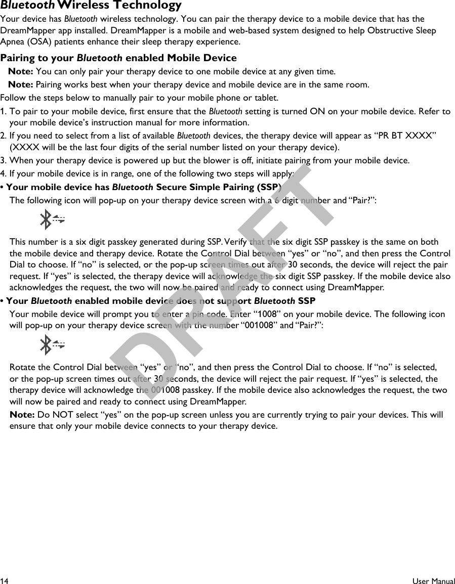 14User ManualBluetooth Wireless TechnologyYour device has Bluetooth wireless technology. You can pair the therapy device to a mobile device that has the DreamMapper app installed. DreamMapper is a mobile and web-based system designed to help Obstructive Sleep Apnea (OSA) patients enhance their sleep therapy experience.Pairing to your Bluetooth enabled Mobile Device   Note: You can only pair your therapy device to one mobile device at any given time.   Note: Pairing works best when your therapy device and mobile device are in the same room.Follow the steps below to manually pair to your mobile phone or tablet.1. To pair to your mobile device, first ensure that the Bluetooth setting is turned ON on your mobile device. Refer to your mobile device’s instruction manual for more information. 2. If you need to select from a list of available Bluetooth devices, the therapy device will appear as “PR BT XXXX” (XXXX will be the last four digits of the serial number listed on your therapy device).3. When your therapy device is powered up but the blower is off, initiate pairing from your mobile device.4. If your mobile device is in range, one of the following two steps will apply:• Your mobile device has Bluetooth Secure Simple Pairing (SSP)  The following icon will pop-up on your therapy device screen with a 6 digit number and “Pair?”:      This number is a six digit passkey generated during SSP. Verify that the six digit SSP passkey is the same on both the mobile device and therapy device. Rotate the Control Dial between “yes” or “no”, and then press the Control Dial to choose. If “no” is selected, or the pop-up screen times out after 30 seconds, the device will reject the pair request. If “yes” is selected, the therapy device will acknowledge the six digit SSP passkey. If the mobile device also acknowledges the request, the two will now be paired and ready to connect using DreamMapper.• Your Bluetooth enabled mobile device does not support Bluetooth SSP  Your mobile device will prompt you to enter a pin code. Enter “1008” on your mobile device. The following icon will pop-up on your therapy device screen with the number “001008” and “Pair?”:      Rotate the Control Dial between “yes” or “no”, and then press the Control Dial to choose. If “no” is selected, or the pop-up screen times out after 30 seconds, the device will reject the pair request. If “yes” is selected, the therapy device will acknowledge the 001008 passkey. If the mobile device also acknowledges the request, the two will now be paired and ready to connect using DreamMapper. Note: Do NOT select “yes” on the pop-up screen unless you are currently trying to pair your devices. This will ensure that only your mobile device connects to your therapy device.DRAFT
