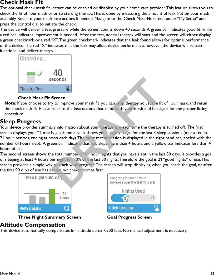 15User ManualCheck Mask FitThe optional check mask fit  eature can be enabled or disabled by your home care provider. This feature allows you to check the fit of  our mask prior to starting therapy. This is done by measuring the amount of leak. Put on your mask assembly. Refer to your mask instructions if needed. Navigate to the Check Mask Fit screen under “My Setup” and press the control dial to initiate the check. The device will deliver a test pressure while the screen counts down 40 seconds. A green bar indicates good fit  while a red bar indicates improvement is needed.  After the test, normal therapy will start and the screen will either display a green checkmark or a red “X”. The green checkmark indicates that the leak found allows for optimal performance of the device. The red “X” indicates that the leak may affect device performance, however, the device will remain functional and deliver therapy.   Check Mask Fit ScreenNote: If you choose to try to improve your mask fit  you can stop therapy, adjust the fit of  our mask, and rerun the check mask fit  Please refer to the instructions that came with your mask and headgear for the proper fittingprocedure. Sleep ProgressYour device provides summary information about your therapy use each time the therapy is turned off.  The firstscreen displays your “Three Night Summary.” It shows your nightly usage for the last 3 sleep sessions (measured in 24 hour periods, ending at noon each day). The most recent session is displayed in the right hand bar, labeled with the number of hours slept.  A green bar indicates that you slept more than 4 hours, and a yellow bar indicates less than 4 hours of use.The second screen shows the total number of 4+ hour nights that you have slept in the last 30 days. It provides a goal of sleeping at least 4 hours per night for 70% of the last 30 nights. Therefore the goal is 21 “good nights” of use. This screen provides a simple way to track your progress. The screen will stop displaying when you reach the goal, or after the first 90 d ys of use has passed, whichever comes first    Three Night Summary Screen  Goal Progress ScreenAltitude CompensationThis device automatically compensates for altitude up to 7,500 feet. No manual adjustment is necessary.DRAFT
