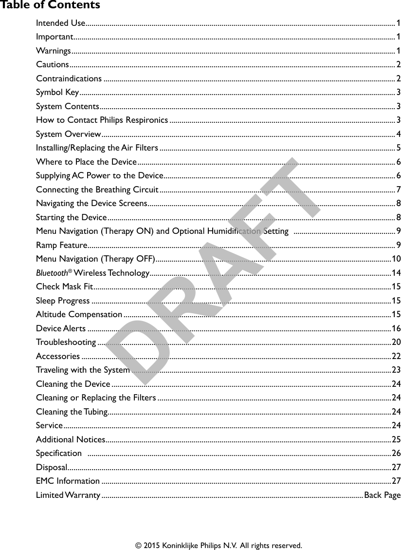 © 2015 Koninklijke Philips N.V.  All rights reserved.Table of ContentsIntended Use ........................................................................................................................................................... 1Important ................................................................................................................................................................. 1Warnings .................................................................................................................................................................. 1Cautions ................................................................................................................................................................... 2Contraindications .................................................................................................................................................. 2Symbol Key .............................................................................................................................................................. 3System Contents .................................................................................................................................................... 3How to Contact Philips Respironics ................................................................................................................. 3System Overview ...................................................................................................................................................4Installing/Replacing the Air Filters ......................................................................................................................5Where to Place the Device ................................................................................................................................. 6Supplying AC Power to the Device ....................................................................................................................6Connecting the Breathing Circuit ...................................................................................................................... 7Navigating the Device Screens ............................................................................................................................8Starting the Device ................................................................................................................................................ 8Menu Navigation (Therapy ON) and Optional Humidification Setting  ...................................................9Ramp Feature .......................................................................................................................................................... 9Menu Navigation (Therapy OFF) ......................................................................................................................10Bluetooth® Wireless Technology .........................................................................................................................14Check Mask Fit ..................................................................................................................................................... 15Sleep Progress ......................................................................................................................................................15Altitude Compensation ......................................................................................................................................15Device Alerts ........................................................................................................................................................16Troubleshooting ...................................................................................................................................................20Accessories ...........................................................................................................................................................22Traveling with the System ..................................................................................................................................23Cleaning the Device ............................................................................................................................................24Cleaning or Replacing the Filters .....................................................................................................................24Cleaning  the Tubing ..............................................................................................................................................24Service .................................................................................................................................................................... 24Additional Notices ...............................................................................................................................................25Specification  ........................................................................................................................................................26Disposal ..................................................................................................................................................................27EMC Information .................................................................................................................................................27Limited Warranty ...................................................................................................................................Back PageDRAFT