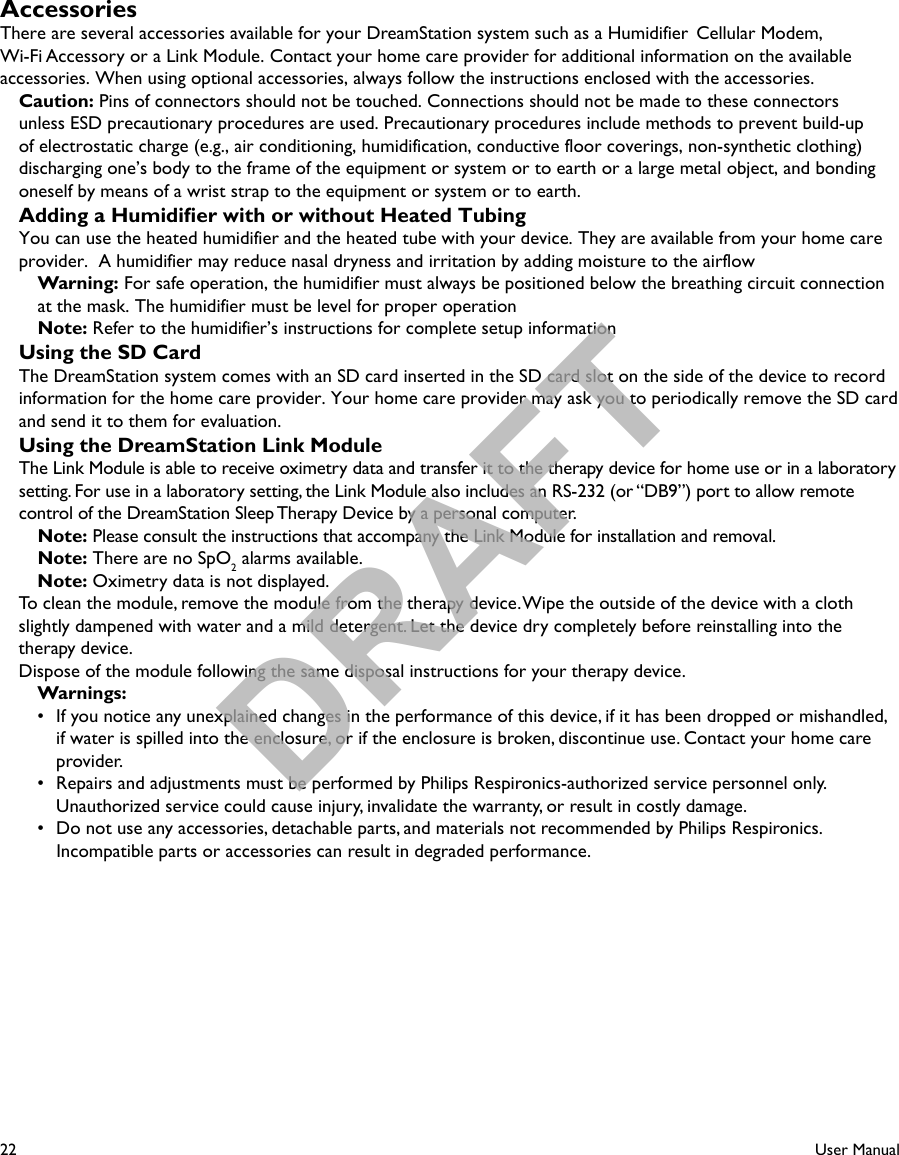 22User ManualAccessoriesThere are several accessories available for your DreamStation system such as a Humidifier  Cellular Modem, Wi-Fi Accessory or a Link Module. Contact your home care provider for additional information on the available accessories. When using optional accessories, always follow the instructions enclosed with the accessories.  Caution: Pins of connectors should not be touched. Connections should not be made to these connectors unless ESD precautionary procedures are used. Precautionary procedures include methods to prevent build-up of electrostatic charge (e.g., air conditioning, humidification, conductive floor coverings, non-synthetic clothing)discharging one’s body to the frame of the equipment or system or to earth or a large metal object, and bonding oneself by means of a wrist strap to the equipment or system or to earth.Adding a Humidier with or without Heated TubingYou can use the heated humidifier and the heated tube with your device. They are available from your home careprovider.  A humidifier may reduce nasal dryness and irritation by adding moisture to the airflow Warning: For safe operation, the humidifier must always be positioned below the breathing circuit connectionat the mask. The humidifier must be level for proper operationNote: Refer to the humidifier’s instructions for complete setup informationUsing the SD CardThe DreamStation system comes with an SD card inserted in the SD card slot on the side of the device to record information for the home care provider. Your home care provider may ask you to periodically remove the SD card and send it to them for evaluation.Using the DreamStation Link ModuleThe Link Module is able to receive oximetry data and transfer it to the therapy device for home use or in a laboratory setting. For use in a laboratory setting, the Link Module also includes an RS-232 (or “DB9”) port to allow remote control of the DreamStation Sleep Therapy Device by a personal computer.  Note: Please consult the instructions that accompany the Link Module for installation and removal. Note: There are no SpO2 alarms available. Note: Oximetry data is not displayed.To clean the module, remove the module from the therapy device. Wipe the outside of the device with a cloth slightly dampened with water and a mild detergent. Let the device dry completely before reinstalling into the therapy device.Dispose of the module following the same disposal instructions for your therapy device.Warnings:•  If you notice any unexplained changes in the performance of this device, if it has been dropped or mishandled, if water is spilled into the enclosure, or if the enclosure is broken, discontinue use. Contact your home care provider.•  Repairs and adjustments must be performed by Philips Respironics-authorized service personnel only. Unauthorized service could cause injury, invalidate the warranty, or result in costly damage.•  Do not use any accessories, detachable parts, and materials not recommended by Philips Respironics. Incompatible parts or accessories can result in degraded performance.DRAFT