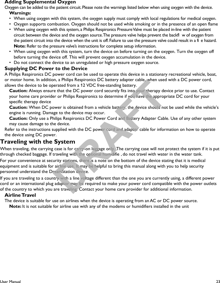 23User ManualAdding Supplemental OxygenOxygen can be added to the patient circuit. Please note the warnings listed below when using oxygen with the device.Warnings:•  When using oxygen with this system, the oxygen supply must comply with local regulations for medical oxygen.•  Oxygen supports combustion. Oxygen should not be used while smoking or in the presence of an open flame•  When using oxygen with this system, a Philips Respironics Pressure Valve must be placed in-line with the patient circuit between the device and the oxygen source. The pressure valve helps prevent the backfl w of oxygen from the patient circuit into the device when the unit is off. Failure to use the pressure valve could result in a fi e hazard. Note: Refer to the pressure valve’s instructions for complete setup information.•  When using oxygen with this system, turn the device on before turning on the oxygen. Turn the oxygen off before turning the device off. This will prevent oxygen accumulation in the device.•  Do not connect the device to an unregulated or high pressure oxygen source.Supplying DC Power to the DeviceA Philips Respironics DC power cord can be used to operate this device in a stationary recreational vehicle, boat, or motor home. In addition, a Philips Respironics DC battery adapter cable, when used with a DC power cord, allows the device to be operated from a 12 VDC free-standing battery. Caution: Always ensure that the DC power cord securely fits into your therapy device prior to use. Contactyour home care provider or Philips Respironics to determine if you have the appropriate DC cord for your specific therapy deviceCaution: When DC power is obtained from a vehicle battery, the device should not be used while the vehicle’s engine is running. Damage to the device may occur.Caution: Only use a Philips Respironics DC Power Cord and Battery Adapter Cable. Use of any other system may cause damage to the device.Refer to the instructions supplied with the DC power cord and adapter cable for information on how to operate the device using DC power.Traveling with the SystemWhen traveling, the carrying case is for carry-on luggage only. The carrying case will not protect the system if it is put through checked baggage. If traveling with the optional humidifie , do not travel with water in the water tank.For your convenience at security stations, there is a note on the bottom of the device stating that it is medical equipment and is suitable for airline use. It may be helpful to bring this manual along with you to help security personnel understand the DreamStation device.If you are traveling to a country with a line voltage different than the one you are currently using, a different power cord or an international plug adaptor may be required to make your power cord compatible with the power outlets of the country to which you are traveling. Contact your home care provider for additional information.Airline TravelThe device is suitable for use on airlines when the device is operating from an AC or DC power source. Note: It is not suitable for airline use with any of the modems or humidifiers installed in the unitDRAFT