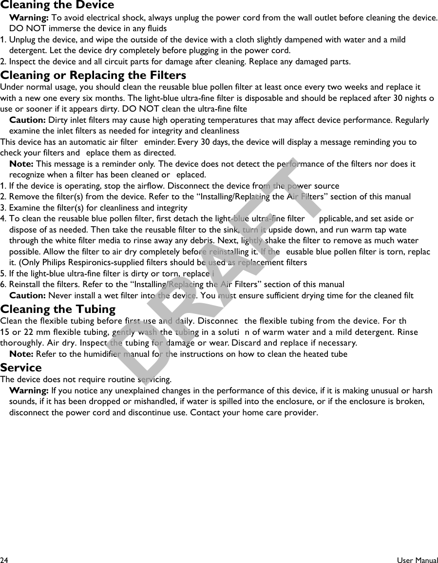 24User ManualCleaning the DeviceWarning: To avoid electrical shock, always unplug the power cord from the wall outlet before cleaning the device. DO NOT immerse the device in any fluids1. Unplug the device, and wipe the outside of the device with a cloth slightly dampened with water and a milddetergent. Let the device dry completely before plugging in the power cord.2. Inspect the device and all circuit parts for damage after cleaning. Replace any damaged parts.Cleaning or Replacing the FiltersUnder normal usage, you should clean the reusable blue pollen filter at least once every two weeks and replace itwith a new one every six months. The light-blue ultra-fine filter is disposable and should be replaced after 30 nights ouse or sooner if it appears dirty. DO NOT clean the ultra-fine filte Caution: Dirty inlet filters may cause high operating temperatures that may affect device performance. Regularlyexamine the inlet filters as needed for integrity and cleanlinessThis device has an automatic air filter  eminder. Every 30 days, the device will display a message reminding you to check your filters and  eplace them as directed.Note: This message is a reminder only.  The device does not detect the performance of the filters nor does itrecognize when a filter has been cleaned or  eplaced.1. If the device is operating, stop the airflow. Disconnect the device from the power source2. Remove the filter(s) from the device. Refer to the “Installing/Replacing the Air Filters” section of this manual3. Examine the filter(s) for cleanliness and integrity4. To clean the reusable blue pollen filter, first detach the light-blue ultra-fine filter  pplicable, and set aside ordispose of as needed. Then take the reusable filter to the sink, turn it upside down, and run warm tap watethrough the white filter media to rinse away any debris. Next, lightly shake the filter to remove as much water possible. Allow the filter to air dry completely before reinstalling it. If the  eusable blue pollen filter is torn, replacit. (Only Philips Respironics-supplied filters should be used as replacement filters5. If the light-blue ultra-fine filter is dirty or torn, replace i6. Reinstall the filters. Refer to the “Installing/Replacing the Air Filters” section of this manualCaution: Never install a wet filter into the device. You must ensure sufficient drying time for the cleaned filtCleaning the TubingClean the flexible tubing before first use and daily. Disconnec the flexible tubing from the device. For th  15 or 22 mm flexible tubing, gently wash the tubing in a soluti n of warm water and a mild detergent. Rinse thoroughly. Air dry. Inspect the tubing for damage or wear. Discard and replace if necessary.Note: Refer to the humidifier manual for the instructions on how to clean the heated tubeServiceThe device does not require routine servicing.  Warning: If you notice any unexplained changes in the performance of this device, if it is making unusual or harsh sounds, if it has been dropped or mishandled, if water is spilled into the enclosure, or if the enclosure is broken, disconnect the power cord and discontinue use. Contact your home care provider.DRAFT