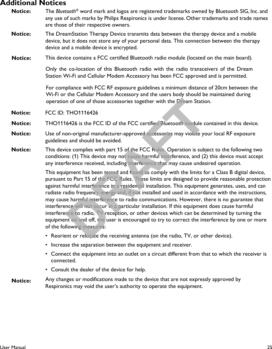 25User ManualAdditional NoticesNotice: The Bluetooth® word mark and logos are registered trademarks owned by Bluetooth SIG, Inc. and any use of such marks by Philips Respironics is under license. Other trademarks and trade names are those of their respective owners. Notice:  The DreamStation Therapy Device transmits data between the therapy device and a mobile device, but it does not store any of your personal data. This connection between the therapy device and a mobile device is encrypted.This device contains a FCC certified Bluetooth radio module (located on the main board).Notice:  Use of non-original manufacturer-approved accessories may violate your local RF exposure guidelines and should be avoided.Notice:  This device complies with part 15 of the FCC Rules. Operation is subject to the following two conditions: (1) This device may not cause harmful interference, and (2) this device must accept any interference received, including interference that may cause undesired operation.This equipment has been tested and found to comply with the limits for a Class B digital device, pursuant to Part 15 of the FCC Rules. These limits are designed to provide reasonable protection against harmful interference in a residential installation. This equipment generates, uses, and can radiate radio frequency energy and, if not installed and used in accordance with the instructions, may cause harmful interference to radio communications. However, there is no guarantee that interference will not occur in a particular installation. If this equipment does cause harmful interference to radio, TV reception, or other devices which can be determined by turning the equipment on and off, the user is encouraged to try to correct the interference by one or more of the following measures:• Reorient or relocate the receiving antenna (on the radio, TV, or other device).• Increase the separation between the equipment and receiver.• Connect the equipment into an outlet on a circuit different from that to which the receiver isconnected.• Consult the dealer of the device for help.Any changes or modifications made to the device that are not expressly approved by Respironics may void the user’s authority to operate the equipment.Notice: Only  the  co-location  of  this  Bluetooth  radio  with  the  radio  transceivers  of  the  Dream Station Wi-Fi and Cellular Modem Accessory has been FCC approved and is permitted.For compliance with FCC RF exposure guidelines a minimum distance of 20cm between the Wi-Fi or the Cellular Modem Accessory and the users body should be maintained during operation of one of those accessories together with the Dream Station.Notice: Notice: THO1116426 is the FCC ID of the FCC certified Bluetooth module contained in this device.Notice: FCC ID: THO1116426DRAFT