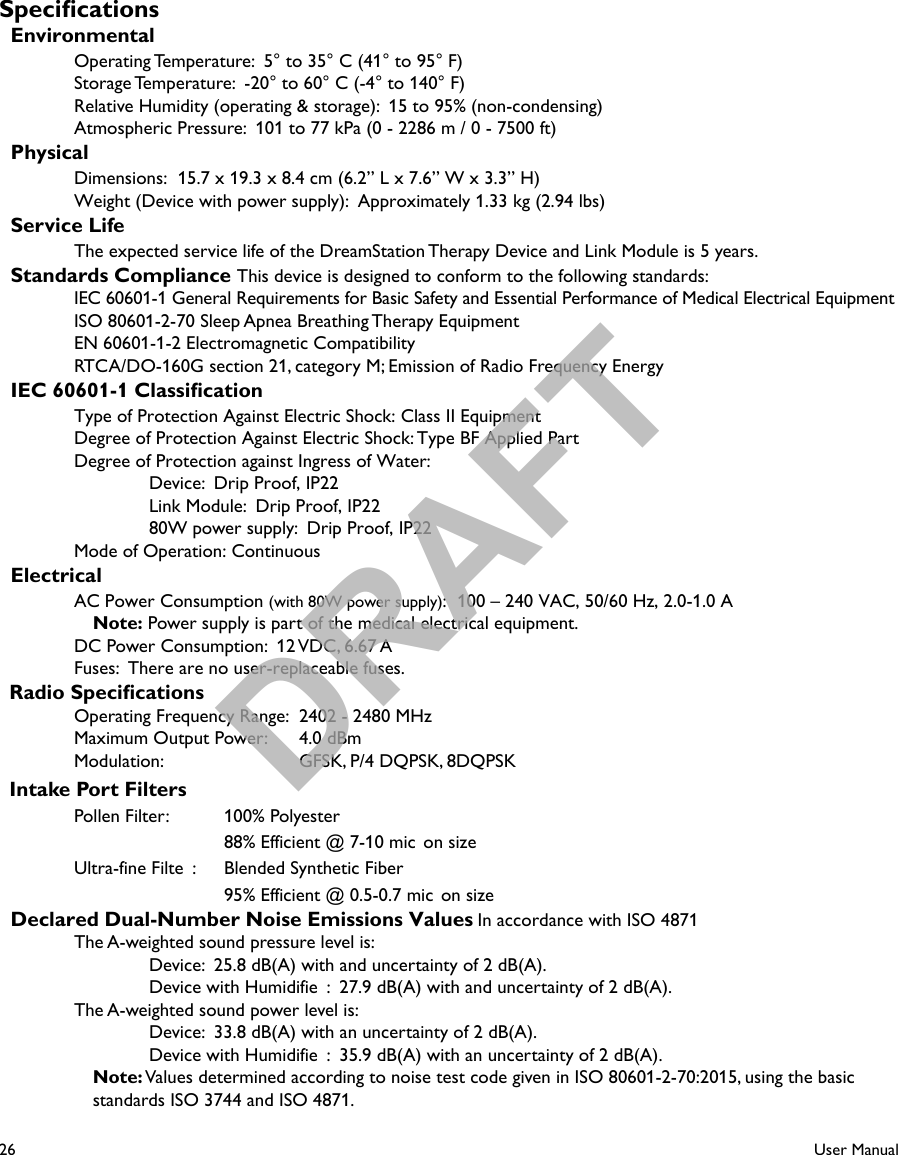 26User ManualSpecications  EnvironmentalOperating Temperature:  5° to 35° C (41° to 95° F)Storage Temperature:  -20° to 60° C (-4° to 140° F)Relative Humidity (operating &amp; storage):  15 to 95% (non-condensing)Atmospheric Pressure:  101 to 77 kPa (0 - 2286 m / 0 - 7500 ft)  PhysicalDimensions:  15.7 x 19.3 x 8.4 cm (6.2” L x 7.6” W x 3.3” H)Weight (Device with power supply):  Approximately 1.33 kg (2.94 lbs)  Service LifeThe expected service life of the DreamStation Therapy Device and Link Module is 5 years.  Standards Compliance This device is designed to conform to the following standards:IEC 60601-1 General Requirements for Basic Safety and Essential Performance of Medical Electrical EquipmentISO 80601-2-70 Sleep Apnea Breathing Therapy EquipmentEN 60601-1-2 Electromagnetic CompatibilityRTCA/DO-160G section 21, category M; Emission of Radio Frequency Energy  IEC 60601-1 ClassicationType of Protection Against Electric Shock: Class II EquipmentDegree of Protection Against Electric Shock: Type BF Applied PartDegree of Protection against Ingress of Water:Device:  Drip Proof, IP22Link Module:  Drip Proof, IP2280W power supply:  Drip Proof, IP22Mode of Operation: Continuous  ElectricalAC Power Consumption (with 80W power supply):  100 – 240 VAC, 50/60 Hz, 2.0-1.0 ANote: Power supply is part of the medical electrical equipment.DC Power Consumption:  12 VDC, 6.67 AFuses:  There are no user-replaceable fuses.  Radio SpecicationsOperating Frequency Range:  2402 - 2480 MHzMaximum Output Power:  4.0 dBmModulation:    GFSK, P/4 DQPSK, 8DQPSK  Intake Port FiltersPollen Filter:  100% Polyester88% Efficient @ 7-10 mic on sizeUltra-fine Filte :  Blended Synthetic Fiber95% Efficient @ 0.5-0.7 mic on size  Declared Dual-Number Noise Emissions Values In accordance with ISO 4871The A-weighted sound pressure level is:Device:  25.8 dB(A) with and uncertainty of 2 dB(A).Device with Humidifie :  27.9 dB(A) with and uncertainty of 2 dB(A).The A-weighted sound power level is:Device:  33.8 dB(A) with an uncertainty of 2 dB(A).Device with Humidifie :  35.9 dB(A) with an uncertainty of 2 dB(A).Note: Values determined according to noise test code given in ISO 80601-2-70:2015, using the basic standards ISO 3744 and ISO 4871.DRAFT