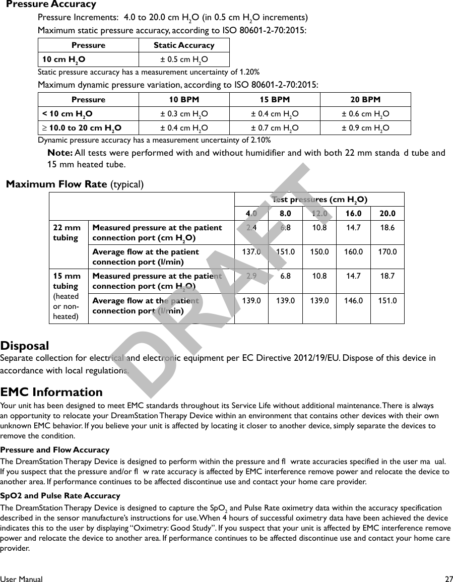 27User Manual  Pressure AccuracyPressure Increments:  4.0 to 20.0 cm H2O (in 0.5 cm H2O increments)Maximum static pressure accuracy, according to ISO 80601-2-70:2015: Pressure Static Accuracy10 cm H2O± 0.5 cm H2OStatic pressure accuracy has a measurement uncertainty of 1.20%Maximum dynamic pressure variation, according to ISO 80601-2-70:2015: Pressure 10 BPM 15 BPM 20 BPM&lt; 10 cm H2O± 0.3 cm H2O ± 0.4 cm H2O ± 0.6 cm H2O≥ 10.0 to 20 cm H2O± 0.4 cm H2O ± 0.7 cm H2O ± 0.9 cm H2ODynamic pressure accuracy has a measurement uncertainty of 2.10%Note: All tests were performed with and without humidifier and with both 22 mm standa d tube and 15 mm heated tube.  Maximum Flow Rate (typical)Test pressures (cm H2O)4.0 8.0 12.0 16.0 20.022 mm tubingMeasured pressure at the patient connection port (cm H2O)2.4 6.8 10.8 14.7 18.6Average ow at the patient connection port (l/min)137.0 151.0 150.0 160.0 170.015 mm tubing (heated or non-heated)Measured pressure at the patient connection port (cm H2O)2.9 6.8 10.8 14.7 18.7Average ow at the patient connection port (l/min)139.0 139.0 139.0 146.0 151.0DisposalSeparate collection for electrical and electronic equipment per EC Directive 2012/19/EU. Dispose of this device in accordance with local regulations.EMC InformationYour unit has been designed to meet EMC standards throughout its Service Life without additional maintenance. There is always an opportunity to relocate your DreamStation Therapy Device within an environment that contains other devices with their own unknown EMC behavior. If you believe your unit is affected by locating it closer to another device, simply separate the devices to remove the condition.Pressure and Flow AccuracyThe DreamStation Therapy Device is designed to perform within the pressure and fl wrate accuracies specified in the user ma ual. If you suspect that the pressure and/or fl w rate accuracy is affected by EMC interference remove power and relocate the device to another area. If performance continues to be affected discontinue use and contact your home care provider.SpO2 and Pulse Rate AccuracyThe DreamStation Therapy Device is designed to capture the SpO2 and Pulse Rate oximetry data within the accuracy specificationdescribed in the sensor manufacture’s instructions for use. When 4 hours of successful oximetry data have been achieved the device indicates this to the user by displaying “Oximetry: Good Study”. If you suspect that your unit is affected by EMC interference remove power and relocate the device to another area. If performance continues to be affected discontinue use and contact your home care provider.DRAFT