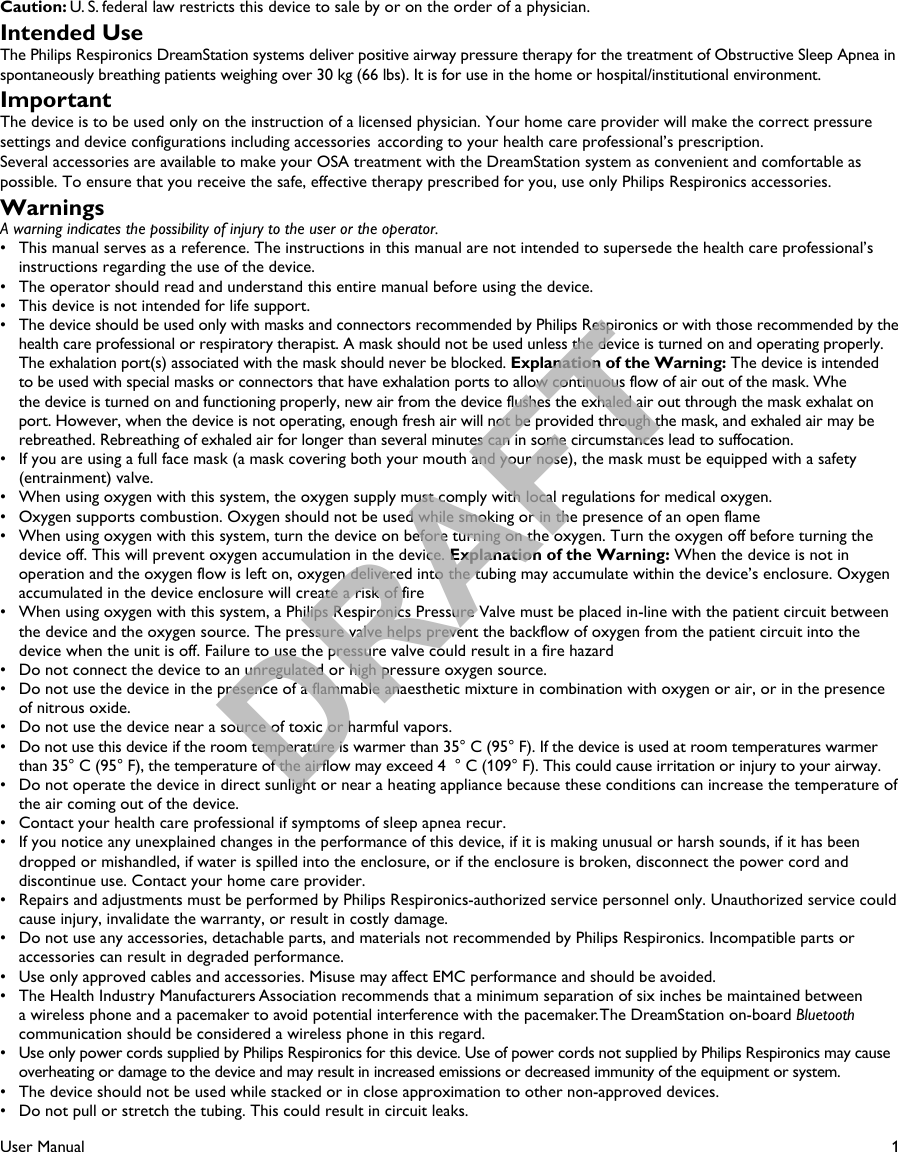 1User ManualCaution: U. S. federal law restricts this device to sale by or on the order of a physician.Intended UseThe Philips Respironics DreamStation systems deliver positive airway pressure therapy for the treatment of Obstructive Sleep Apnea in spontaneously breathing patients weighing over 30 kg (66 lbs). It is for use in the home or hospital/institutional environment.ImportantThe device is to be used only on the instruction of a licensed physician. Your home care provider will make the correct pressure settings and device configurations including accessories  according to your health care professional’s prescription.Several accessories are available to make your OSA treatment with the DreamStation system as convenient and comfortable as possible. To ensure that you receive the safe, effective therapy prescribed for you, use only Philips Respironics accessories.WarningsA warning indicates the possibility of injury to the user or the operator.•   This manual serves as a reference. The instructions in this manual are not intended to supersede the health care professional’s instructions regarding the use of the device.•   The operator should read and understand this entire manual before using the device.•  This device is not intended for life support.•   The device should be used only with masks and connectors recommended by Philips Respironics or with those recommended by the health care professional or respiratory therapist. A mask should not be used unless the device is turned on and operating properly. The exhalation port(s) associated with the mask should never be blocked. Explanation of the Warning: The device is intended to be used with special masks or connectors that have exhalation ports to allow continuous flow of air out of the mask. Whe  the device is turned on and functioning properly, new air from the device flushes the exhaled air out through the mask exhalat on port. However, when the device is not operating, enough fresh air will not be provided through the mask, and exhaled air may be rebreathed. Rebreathing of exhaled air for longer than several minutes can in some circumstances lead to suffocation.•   If you are using a full face mask (a mask covering both your mouth and your nose), the mask must be equipped with a safety (entrainment) valve.•   When using oxygen with this system, the oxygen supply must comply with local regulations for medical oxygen.•   Oxygen supports combustion. Oxygen should not be used while smoking or in the presence of an open flame•   When using oxygen with this system, turn the device on before turning on the oxygen. Turn the oxygen off before turning the device off. This will prevent oxygen accumulation in the device. Explanation of the Warning: When the device is not in operation and the oxygen flow is left on, oxygen delivered into the tubing may accumulate within the device’s enclosure. Oxygenaccumulated in the device enclosure will create a risk of fire•   When using oxygen with this system, a Philips Respironics Pressure Valve must be placed in-line with the patient circuit between the device and the oxygen source. The pressure valve helps prevent the backflow of oxygen from the patient circuit into thedevice when the unit is off. Failure to use the pressure valve could result in a fire hazard•   Do not connect the device to an unregulated or high pressure oxygen source.•   Do not use the device in the presence of a flammable anaesthetic mixture in combination with oxygen or air, or in the presenceof nitrous oxide.•   Do not use the device near a source of toxic or harmful vapors.•   Do not use this device if the room temperature is warmer than 35° C (95° F). If the device is used at room temperatures warmer than 35° C (95° F), the temperature of the airflow may exceed 4 ° C (109° F). This could cause irritation or injury to your airway.•   Do not operate the device in direct sunlight or near a heating appliance because these conditions can increase the temperature of the air coming out of the device.•   Contact your health care professional if symptoms of sleep apnea recur.•   If you notice any unexplained changes in the performance of this device, if it is making unusual or harsh sounds, if it has been dropped or mishandled, if water is spilled into the enclosure, or if the enclosure is broken, disconnect the power cord and discontinue use. Contact your home care provider.•   Repairs and adjustments must be performed by Philips Respironics-authorized service personnel only. Unauthorized service could cause injury, invalidate the warranty, or result in costly damage.•   Do not use any accessories, detachable parts, and materials not recommended by Philips Respironics. Incompatible parts or accessories can result in degraded performance.•   Use only approved cables and accessories. Misuse may affect EMC performance and should be avoided.•   The Health Industry Manufacturers Association recommends that a minimum separation of six inches be maintained between a wireless phone and a pacemaker to avoid potential interference with the pacemaker. The DreamStation on-board Bluetooth communication should be considered a wireless phone in this regard.•   Use only power cords supplied by Philips Respironics for this device. Use of power cords not supplied by Philips Respironics may cause overheating or damage to the device and may result in increased emissions or decreased immunity of the equipment or system.•   The device should not be used while stacked or in close approximation to other non-approved devices.•   Do not pull or stretch the tubing. This could result in circuit leaks.DRAFT