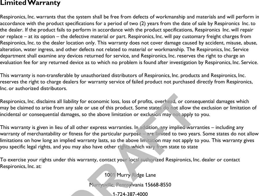 Limited WarrantyRespironics, Inc. warrants that the system shall be free from defects of workmanship and materials and will perform in accordance with the product specifications for a period of two (2) years from the date of sale by Respironics  Inc. to the dealer. If the product fails to perform in accordance with the product specifications, Respironics  Inc. will repair or replace – at its option – the defective material or part. Respironics, Inc. will pay customary freight charges from Respironics, Inc. to the dealer location only. This warranty does not cover damage caused by accident, misuse, abuse, alteration, water ingress, and other defects not related to material or workmanship. The Respironics, Inc. Service department shall examine any devices returned for service, and Respironics, Inc. reserves the right to charge an evaluation fee for any returned device as to which no problem is found after investigation by Respironics, Inc. Service.This warranty is non-transferable by unauthorized distributors of Respironics, Inc. products and Respironics, Inc. reserves the right to charge dealers for warranty service of failed product not purchased directly from Respironics, Inc. or authorized distributors.Respironics, Inc. disclaims all liability for economic loss, loss of profits, overhead, or consequential damages whichmay be claimed to arise from any sale or use of this product. Some states do not allow the exclusion or limitation of incidental or consequential damages, so the above limitation or exclusion may not apply to you.This warranty is given in lieu of all other express warranties. In addition, any implied warranties – including any warranty of merchantability or fitness for the particular purpose – are limited to two years. Some states do not allowlimitations on how long an implied warranty lasts, so the above limitation may not apply to you. This warranty gives you specific legal rights, and you may also have other rights which vary from state to stateTo exercise your rights under this warranty, contact your local authorized Respironics, Inc. dealer or contact Respironics, Inc. at:1001 Murry Ridge LaneMurrysville, Pennsylvania 15668-85501-724-387-4000DRAFT