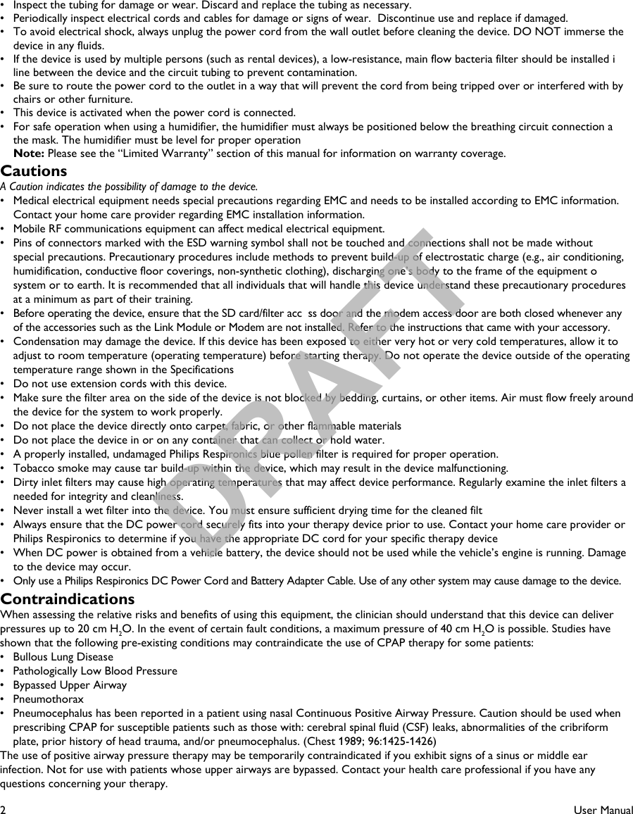 2User Manual•   Inspect the tubing for damage or wear. Discard and replace the tubing as necessary.•   Periodically inspect electrical cords and cables for damage or signs of wear.  Discontinue use and replace if damaged.•   To avoid electrical shock, always unplug the power cord from the wall outlet before cleaning the device. DO NOT immerse the device in any fluids.•   If the device is used by multiple persons (such as rental devices), a low-resistance, main flow bacteria filter should be installed iline between the device and the circuit tubing to prevent contamination.•   Be sure to route the power cord to the outlet in a way that will prevent the cord from being tripped over or interfered with by chairs or other furniture.•   This device is activated when the power cord is connected.•   For safe operation when using a humidifier, the humidifier must always be positioned below the breathing circuit connection athe mask. The humidifier must be level for proper operation Note: Please see the “Limited Warranty” section of this manual for information on warranty coverage.CautionsA Caution indicates the possibility of damage to the device.•  Medical electrical equipment needs special precautions regarding EMC and needs to be installed according to EMC information. Contact your home care provider regarding EMC installation information.•  Mobile RF communications equipment can affect medical electrical equipment.•  Pins of connectors marked with the ESD warning symbol shall not be touched and connections shall not be made without special precautions. Precautionary procedures include methods to prevent build-up of electrostatic charge (e.g., air conditioning, humidification, conductive floor coverings, non-synthetic clothing), discharging one’s body to the frame of the equipment osystem or to earth. It is recommended that all individuals that will handle this device understand these precautionary procedures at a minimum as part of their training. •  Before operating the device, ensure that the SD card/filter acc ss door and the modem access door are both closed whenever any of the accessories such as the Link Module or Modem are not installed. Refer to the instructions that came with your accessory.•   Condensation may damage the device. If this device has been exposed to either very hot or very cold temperatures, allow it to adjust to room temperature (operating temperature) before starting therapy. Do not operate the device outside of the operating temperature range shown in the Specifications•   Do not use extension cords with this device.•   Make sure the filter area on the side of the device is not blocked by bedding, curtains, or other items. Air must flow freely aroundthe device for the system to work properly.•   Do not place the device directly onto carpet, fabric, or other flammable materials•   Do not place the device in or on any container that can collect or hold water. •   A properly installed, undamaged Philips Respironics blue pollen filter is required for proper operation.•   Tobacco smoke may cause tar build-up within the device, which may result in the device malfunctioning.•   Dirty inlet filters may cause high operating temperatures that may affect device performance. Regularly examine the inlet filters aneeded for integrity and cleanliness.•   Never install a wet filter into the device. You must ensure sufficient drying time for the cleaned filt•   Always ensure that the DC power cord securely fits into your therapy device prior to use. Contact your home care provider orPhilips Respironics to determine if you have the appropriate DC cord for your specific therapy device•   When DC power is obtained from a vehicle battery, the device should not be used while the vehicle’s engine is running. Damage to the device may occur.•   Only use a Philips Respironics DC Power Cord and Battery Adapter Cable. Use of any other system may cause damage to the device.ContraindicationsWhen assessing the relative risks and benefits of using this equipment, the clinician should understand that this device can deliverpressures up to 20 cm H2O. In the event of certain fault conditions, a maximum pressure of 40 cm H2O is possible. Studies have shown that the following pre-existing conditions may contraindicate the use of CPAP therapy for some patients:•   Bullous Lung Disease•   Pathologically Low Blood Pressure•   Bypassed Upper Airway•   Pneumothorax•   Pneumocephalus has been reported in a patient using nasal Continuous Positive Airway Pressure. Caution should be used when prescribing CPAP for susceptible patients such as those with: cerebral spinal fluid (CSF) leaks, abnormalities of the cribriformplate, prior history of head trauma, and/or pneumocephalus. (Chest 1989; 96:1425-1426)The use of positive airway pressure therapy may be temporarily contraindicated if you exhibit signs of a sinus or middle ear infection. Not for use with patients whose upper airways are bypassed. Contact your health care professional if you have any questions concerning your therapy.DRAFT