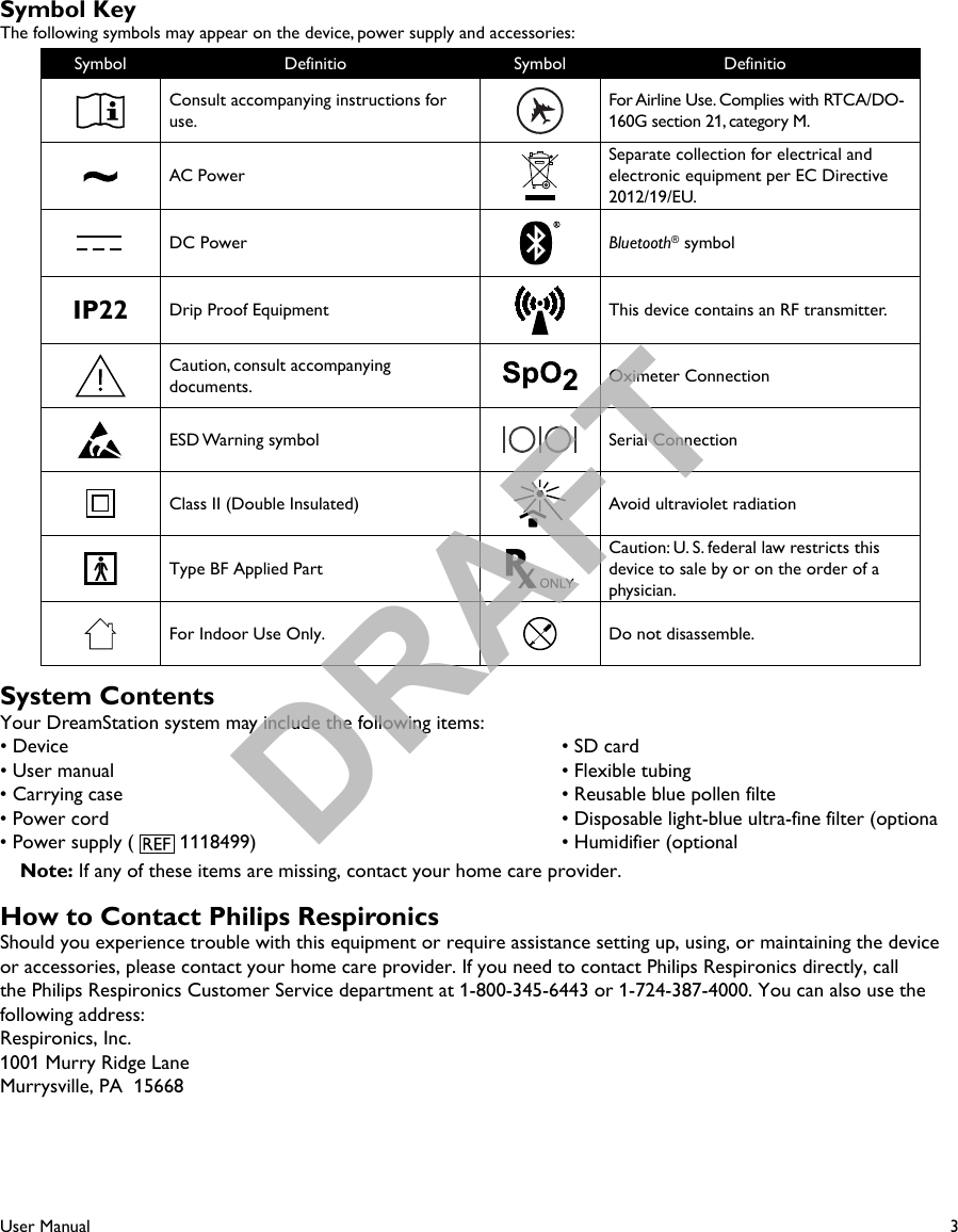 3User ManualSymbol KeyThe following symbols may appear on the device, power supply and accessories:Symbol Definitio Symbol DefinitioConsult accompanying instructions for use.For Airline Use. Complies with RTCA/DO-160G section 21, category M.AC PowerSeparate collection for electrical and electronic equipment per EC Directive 2012/19/EU.DC Power Bluetooth® symbolIP22 Drip Proof Equipment This device contains an RF transmitter.Caution, consult accompanying documents. Oximeter ConnectionESD Warning symbol Serial ConnectionClass II (Double Insulated) Avoid ultraviolet radiationType BF Applied PartCaution: U. S. federal law restricts this device to sale by or on the order of a physician.For Indoor Use Only. Do not disassemble.System ContentsYour DreamStation system may include the following items:• Device  • SD card • User manual  • Flexible tubing• Carrying case  • Reusable blue pollen filte• Power cord  • Disposable light-blue ultra-fine filter (optiona• Power supply (   1118499)  • Humidifier (optional Note: If any of these items are missing, contact your home care provider.How to Contact Philips RespironicsShould you experience trouble with this equipment or require assistance setting up, using, or maintaining the device or accessories, please contact your home care provider. If you need to contact Philips Respironics directly, call the Philips Respironics Customer Service department at 1-800-345-6443 or 1-724-387-4000. You can also use the following address:Respironics, Inc.1001 Murry Ridge LaneMurrysville, PA  15668 DRAFT