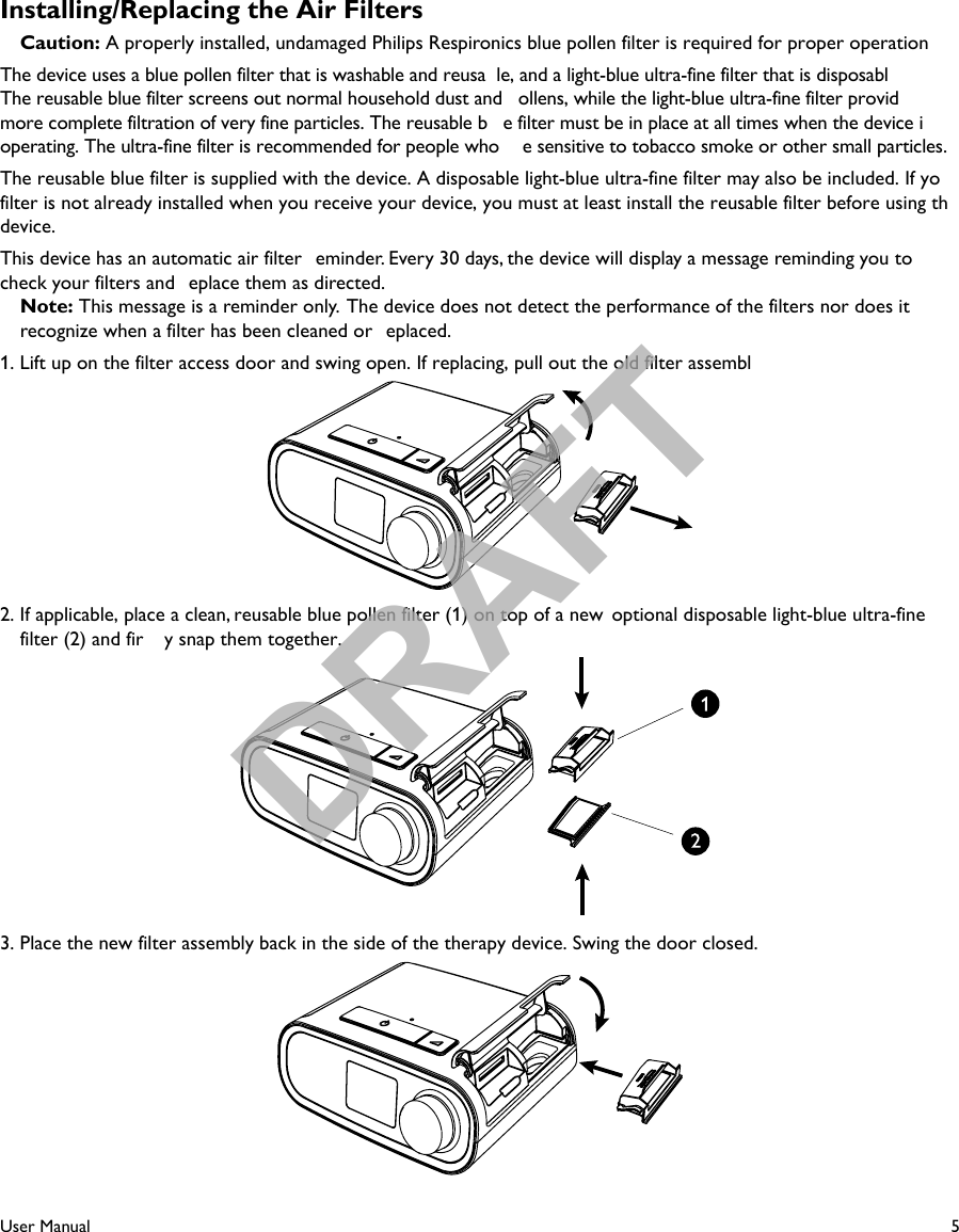 5User ManualInstalling/Replacing the Air Filters Caution: A properly installed, undamaged Philips Respironics blue pollen filter is required for proper operationThe device uses a blue pollen filter that is washable and reusa le, and a light-blue ultra-fine filter that is disposabl  The reusable blue filter screens out normal household dust and  ollens, while the light-blue ultra-fine filter provid  more complete filtration of very fine particles. The reusable b e filter must be in place at all times when the device i  operating. The ultra-fine filter is recommended for people who  e sensitive to tobacco smoke or other small particles.The reusable blue filter is supplied with the device. A disposable light-blue ultra-fine filter may also be included. If yofilter is not already installed when you receive your device, you must at least install the reusable filter before using thdevice.This device has an automatic air filter  eminder. Every 30 days, the device will display a message reminding you to check your filters and  eplace them as directed. Note: This message is a reminder only.  The device does not detect the performance of the filters nor does itrecognize when a filter has been cleaned or  eplaced.1. Lift up on the filter access door and swing open. If replacing, pull out the old filter assembl2. If applicable, place a clean, reusable blue pollen filter (1) on top of a new  optional disposable light-blue ultra-finefilter (2) and fir y snap them together.3. Place the new filter assembly back in the side of the therapy device. Swing the door closed.DRAFT