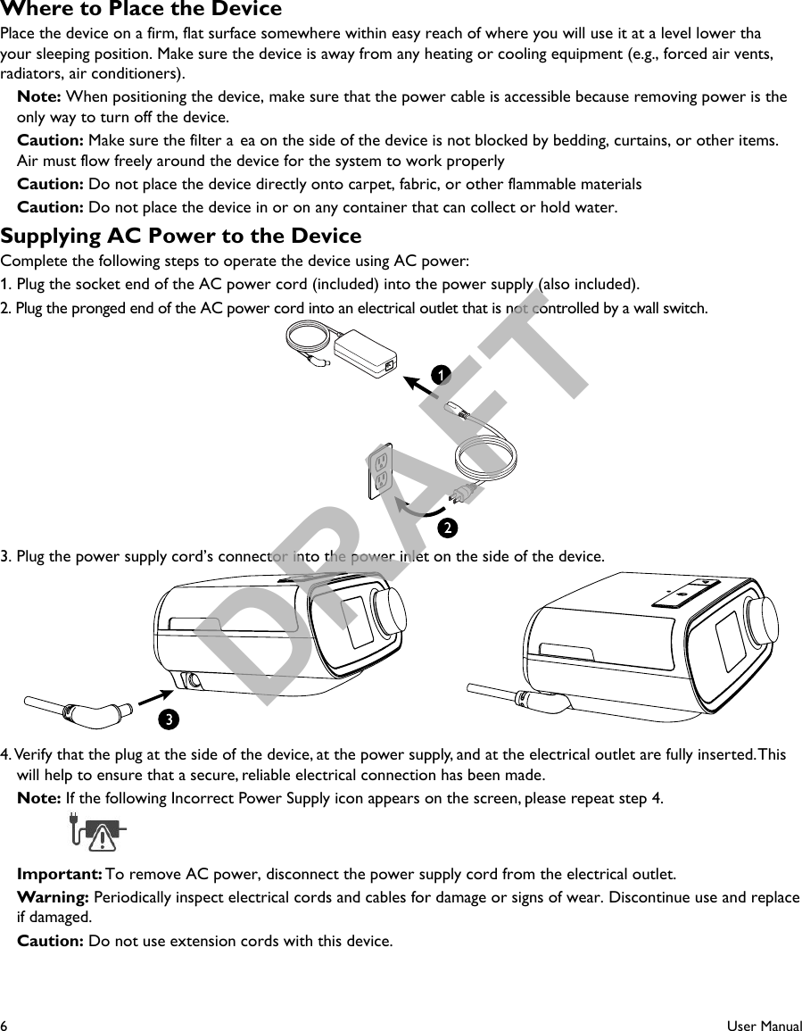 6User ManualWhere to Place the DevicePlace the device on a firm, flat surface somewhere within easy reach of where you will use it at a level lower thayour sleeping position. Make sure the device is away from any heating or cooling equipment (e.g., forced air vents, radiators, air conditioners).Note: When positioning the device, make sure that the power cable is accessible because removing power is the only way to turn off the device. Caution: Make sure the filter a ea on the side of the device is not blocked by bedding, curtains, or other items. Air must flow freely around the device for the system to work properly Caution: Do not place the device directly onto carpet, fabric, or other flammable materials Caution: Do not place the device in or on any container that can collect or hold water.Supplying AC Power to the DeviceComplete the following steps to operate the device using AC power:1.  Plug the socket end of the AC power cord (included) into the power supply (also included).2. Plug the pronged end of the AC power cord into an electrical outlet that is not controlled by a wall switch.3. Plug the power supply cord’s connector into the power inlet on the side of the device.4. Verify that the plug at the side of the device, at the power supply, and at the electrical outlet are fully inserted. This will help to ensure that a secure, reliable electrical connection has been made.Note: If the following Incorrect Power Supply icon appears on the screen, please repeat step 4.   Important: To remove AC power, disconnect the power supply cord from the electrical outlet. Warning: Periodically inspect electrical cords and cables for damage or signs of wear. Discontinue use and replace if damaged. Caution: Do not use extension cords with this device.DRAFT