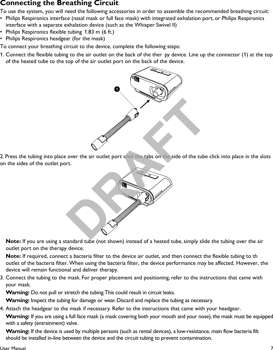 7User ManualConnecting the Breathing CircuitTo use the system, you will need the following accessories in order to assemble the recommended breathing circuit:•  Philips Respironics interface (nasal mask or full face mask) with integrated exhalation port, or Philips Respironics interface with a separate exhalation device (such as the Whisper Swivel II)•  Philips Respironics flexible tubing  1.83 m (6 ft.) •  Philips Respironics headgear (for the mask)To connect your breathing circuit to the device, complete the following steps: 1. Connect the flexible tubing to the air outlet on the back of the ther py device. Line up the connector (1) at the top of the heated tube to the top of the air outlet port on the back of the device.2. Press the tubing into place over the air outlet port until the tabs on the side of the tube click into place in the slots on the sides of the outlet port. Note: If you are using a standard tube (not shown) instead of a heated tube, simply slide the tubing over the air outlet port on the therapy device. Note: If required, connect a bacteria filter to the device air outlet, and then connect the flexible tubing to thoutlet of the bacteria filter. When using the bacteria filter, the device performance may be affected. However, thedevice will remain functional and deliver therapy.3. Connect the tubing to the mask. For proper placement and positioning, refer to the instructions that came with your mask. Warning: Do not pull or stretch the tubing. This could result in circuit leaks. Warning: Inspect the tubing for damage or wear. Discard and replace the tubing as necessary.4. Attach the headgear to the mask if necessary. Refer to the instructions that came with your headgear. Warning: If you are using a full face mask (a mask covering both your mouth and your nose), the mask must be equipped with a safety (entrainment) valve. Warning: If the device is used by multiple persons (such as rental devices), a low-resistance, main flow bacteria filt  should be installed in-line between the device and the circuit tubing to prevent contamination.DRAFT