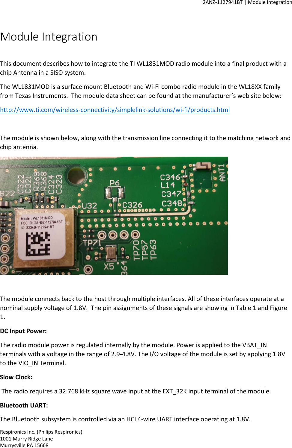     2ANZ-1127941BT | Module Integration    Respironics Inc. (Philips Respironics) 1001 Murry Ridge Lane Murrysville PA 15668 Module Integration  This document describes how to integrate the TI WL1831MOD radio module into a final product with a chip Antenna in a SISO system. The WL1831MOD is a surface mount Bluetooth and Wi-Fi combo radio module in the WL18XX family from Texas Instruments.  The module data sheet can be found at the manufacturer’s web site below: http://www.ti.com/wireless-connectivity/simplelink-solutions/wi-fi/products.html  The module is shown below, along with the transmission line connecting it to the matching network and chip antenna.    The module connects back to the host through multiple interfaces. All of these interfaces operate at a nominal supply voltage of 1.8V.  The pin assignments of these signals are showing in Table 1 and Figure 1.  DC Input Power: The radio module power is regulated internally by the module. Power is applied to the VBAT_IN terminals with a voltage in the range of 2.9-4.8V. The I/O voltage of the module is set by applying 1.8V to the VIO_IN Terminal.  Slow Clock:   The radio requires a 32.768 kHz square wave input at the EXT_32K input terminal of the module.  Bluetooth UART: The Bluetooth subsystem is controlled via an HCI 4-wire UART interface operating at 1.8V. 