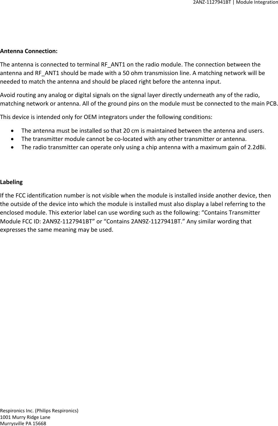     2ANZ-1127941BT | Module Integration    Respironics Inc. (Philips Respironics) 1001 Murry Ridge Lane Murrysville PA 15668    Antenna Connection: The antenna is connected to terminal RF_ANT1 on the radio module. The connection between the antenna and RF_ANT1 should be made with a 50 ohm transmission line. A matching network will be needed to match the antenna and should be placed right before the antenna input.  Avoid routing any analog or digital signals on the signal layer directly underneath any of the radio, matching network or antenna. All of the ground pins on the module must be connected to the main PCB. This device is intended only for OEM integrators under the following conditions: • The antenna must be installed so that 20 cm is maintained between the antenna and users. • The transmitter module cannot be co-located with any other transmitter or antenna. • The radio transmitter can operate only using a chip antenna with a maximum gain of 2.2dBi.   Labeling If the FCC identification number is not visible when the module is installed inside another device, then the outside of the device into which the module is installed must also display a label referring to the enclosed module. This exterior label can use wording such as the following: “Contains Transmitter Module FCC ID: 2AN9Z-1127941BT” or “Contains 2AN9Z-1127941BT.” Any similar wording that expresses the same meaning may be used.  