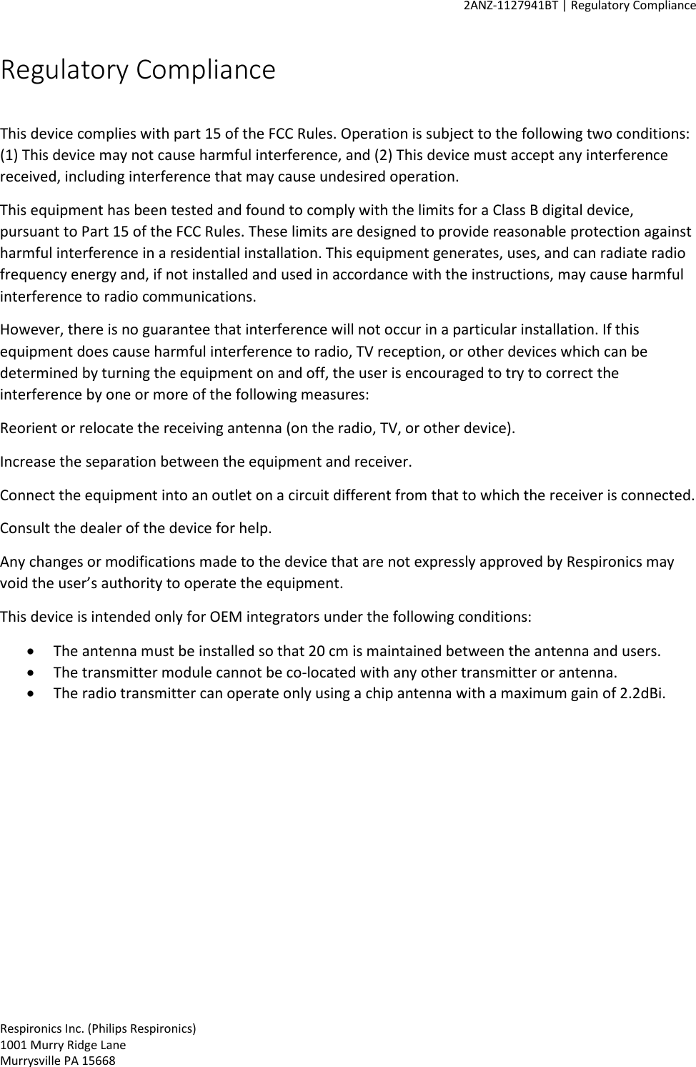     2ANZ-1127941BT | Regulatory Compliance    Respironics Inc. (Philips Respironics) 1001 Murry Ridge Lane Murrysville PA 15668 Regulatory Compliance  This device complies with part 15 of the FCC Rules. Operation is subject to the following two conditions: (1) This device may not cause harmful interference, and (2) This device must accept any interference received, including interference that may cause undesired operation.  This equipment has been tested and found to comply with the limits for a Class B digital device, pursuant to Part 15 of the FCC Rules. These limits are designed to provide reasonable protection against harmful interference in a residential installation. This equipment generates, uses, and can radiate radio frequency energy and, if not installed and used in accordance with the instructions, may cause harmful interference to radio communications. However, there is no guarantee that interference will not occur in a particular installation. If this equipment does cause harmful interference to radio, TV reception, or other devices which can be determined by turning the equipment on and off, the user is encouraged to try to correct the interference by one or more of the following measures: Reorient or relocate the receiving antenna (on the radio, TV, or other device). Increase the separation between the equipment and receiver. Connect the equipment into an outlet on a circuit different from that to which the receiver is connected. Consult the dealer of the device for help. Any changes or modifications made to the device that are not expressly approved by Respironics may void the user’s authority to operate the equipment. This device is intended only for OEM integrators under the following conditions: • The antenna must be installed so that 20 cm is maintained between the antenna and users. • The transmitter module cannot be co-located with any other transmitter or antenna. • The radio transmitter can operate only using a chip antenna with a maximum gain of 2.2dBi.  