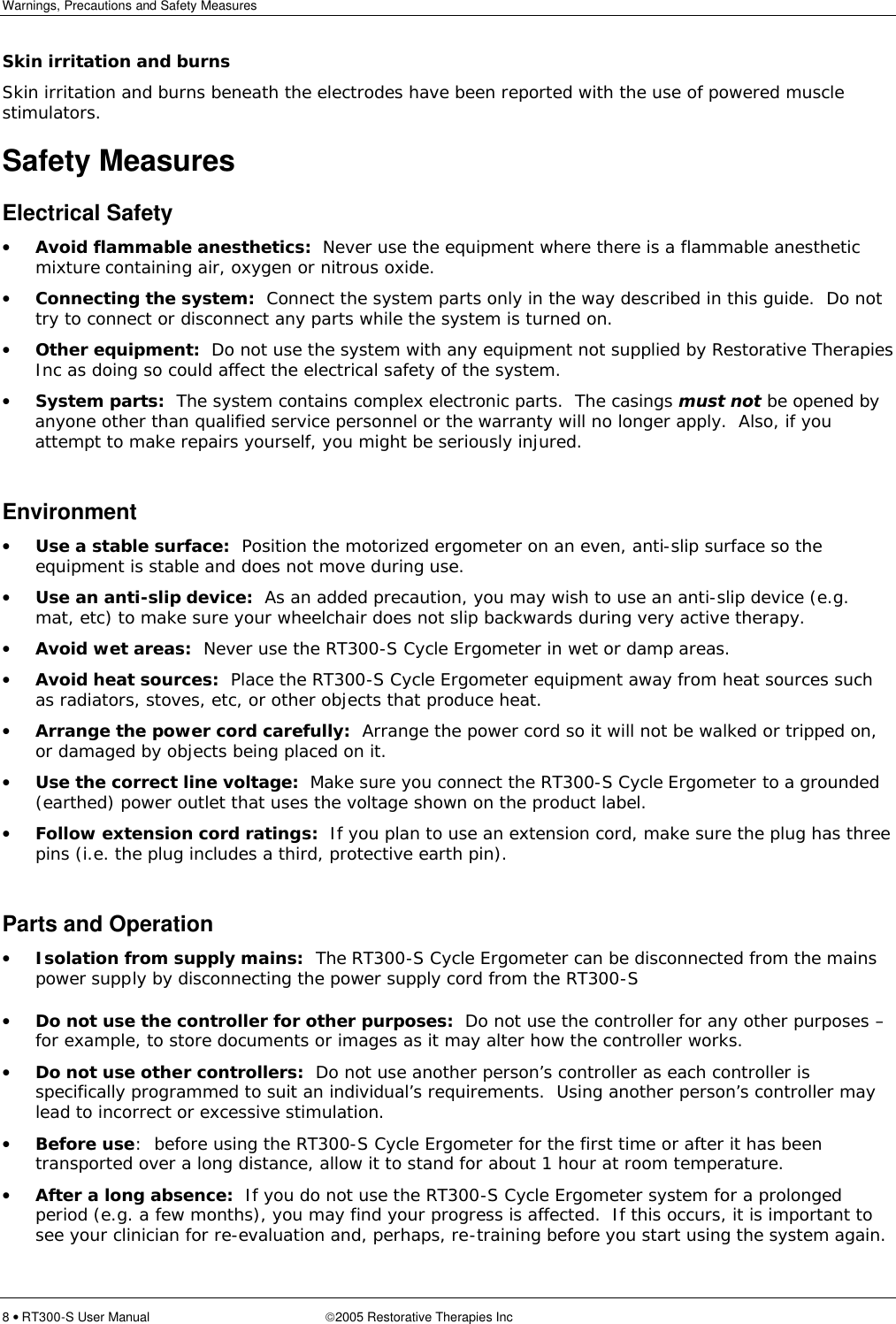 Warnings, Precautions and Safety Measures  8 • RT300-S User Manual 2005 Restorative Therapies Inc Skin irritation and burns Skin irritation and burns beneath the electrodes have been reported with the use of powered muscle stimulators. Safety Measures Electrical Safety • Avoid flammable anesthetics:  Never use the equipment where there is a flammable anesthetic mixture containing air, oxygen or nitrous oxide. • Connecting the system:  Connect the system parts only in the way described in this guide.  Do not try to connect or disconnect any parts while the system is turned on. • Other equipment:  Do not use the system with any equipment not supplied by Restorative Therapies Inc as doing so could affect the electrical safety of the system. • System parts:  The system contains complex electronic parts.  The casings must not be opened by anyone other than qualified service personnel or the warranty will no longer apply.  Also, if you attempt to make repairs yourself, you might be seriously injured.  Environment • Use a stable surface:  Position the motorized ergometer on an even, anti-slip surface so the equipment is stable and does not move during use. • Use an anti-slip device:  As an added precaution, you may wish to use an anti-slip device (e.g. mat, etc) to make sure your wheelchair does not slip backwards during very active therapy. • Avoid wet areas:  Never use the RT300-S Cycle Ergometer in wet or damp areas. • Avoid heat sources:  Place the RT300-S Cycle Ergometer equipment away from heat sources such as radiators, stoves, etc, or other objects that produce heat. • Arrange the power cord carefully:  Arrange the power cord so it will not be walked or tripped on, or damaged by objects being placed on it. • Use the correct line voltage:  Make sure you connect the RT300-S Cycle Ergometer to a grounded (earthed) power outlet that uses the voltage shown on the product label. • Follow extension cord ratings:  If you plan to use an extension cord, make sure the plug has three pins (i.e. the plug includes a third, protective earth pin).  Parts and Operation • Isolation from supply mains:  The RT300-S Cycle Ergometer can be disconnected from the mains power supply by disconnecting the power supply cord from the RT300-S • Do not use the controller for other purposes:  Do not use the controller for any other purposes – for example, to store documents or images as it may alter how the controller works. • Do not use other controllers:  Do not use another person’s controller as each controller is specifically programmed to suit an individual’s requirements.  Using another person’s controller may lead to incorrect or excessive stimulation. • Before use:  before using the RT300-S Cycle Ergometer for the first time or after it has been transported over a long distance, allow it to stand for about 1 hour at room temperature. • After a long absence:  If you do not use the RT300-S Cycle Ergometer system for a prolonged period (e.g. a few months), you may find your progress is affected.  If this occurs, it is important to see your clinician for re-evaluation and, perhaps, re-training before you start using the system again. 