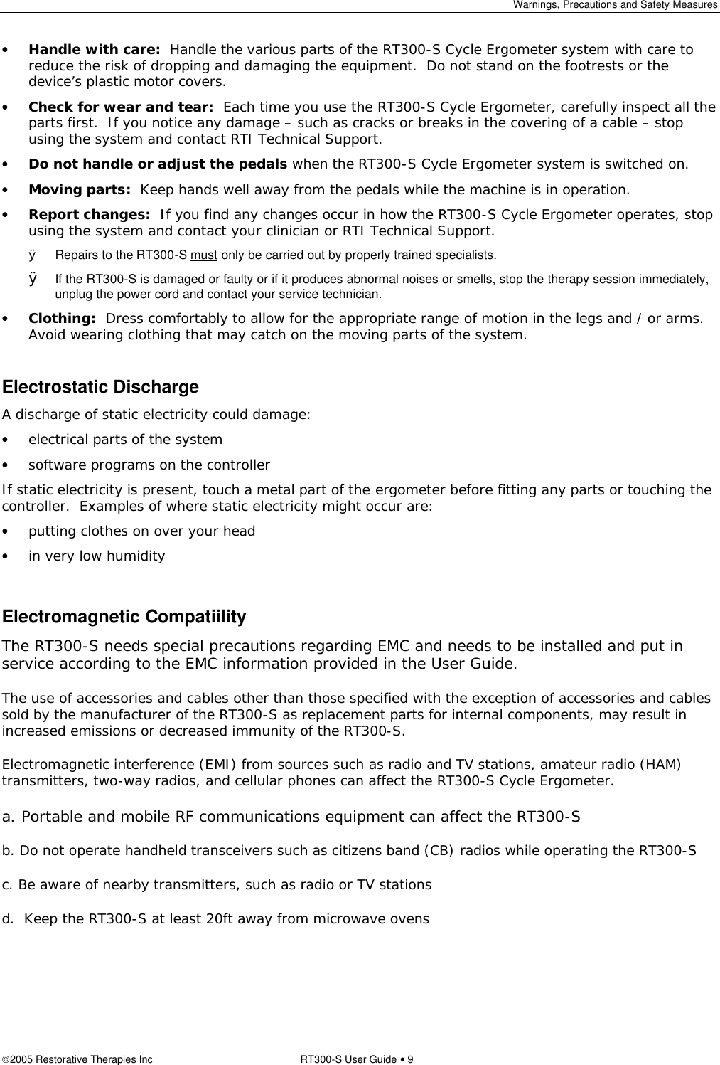 Warnings, Precautions and Safety Measures  2005 Restorative Therapies Inc RT300-S User Guide • 9 • Handle with care:  Handle the various parts of the RT300-S Cycle Ergometer system with care to reduce the risk of dropping and damaging the equipment.  Do not stand on the footrests or the device’s plastic motor covers. • Check for wear and tear:  Each time you use the RT300-S Cycle Ergometer, carefully inspect all the parts first.  If you notice any damage – such as cracks or breaks in the covering of a cable – stop using the system and contact RTI Technical Support. • Do not handle or adjust the pedals when the RT300-S Cycle Ergometer system is switched on. • Moving parts:  Keep hands well away from the pedals while the machine is in operation. • Report changes:  If you find any changes occur in how the RT300-S Cycle Ergometer operates, stop using the system and contact your clinician or RTI Technical Support. Ø Repairs to the RT300-S must only be carried out by properly trained specialists. Ø If the RT300-S is damaged or faulty or if it produces abnormal noises or smells, stop the therapy session immediately, unplug the power cord and contact your service technician. • Clothing:  Dress comfortably to allow for the appropriate range of motion in the legs and / or arms.  Avoid wearing clothing that may catch on the moving parts of the system.  Electrostatic Discharge A discharge of static electricity could damage: • electrical parts of the system • software programs on the controller If static electricity is present, touch a metal part of the ergometer before fitting any parts or touching the controller.  Examples of where static electricity might occur are: • putting clothes on over your head • in very low humidity  Electromagnetic Compatiility The RT300-S needs special precautions regarding EMC and needs to be installed and put in service according to the EMC information provided in the User Guide. The use of accessories and cables other than those specified with the exception of accessories and cables sold by the manufacturer of the RT300-S as replacement parts for internal components, may result in increased emissions or decreased immunity of the RT300-S.  Electromagnetic interference (EMI) from sources such as radio and TV stations, amateur radio (HAM) transmitters, two-way radios, and cellular phones can affect the RT300-S Cycle Ergometer. a. Portable and mobile RF communications equipment can affect the RT300-S  b. Do not operate handheld transceivers such as citizens band (CB) radios while operating the RT300-S c. Be aware of nearby transmitters, such as radio or TV stations d.  Keep the RT300-S at least 20ft away from microwave ovens 