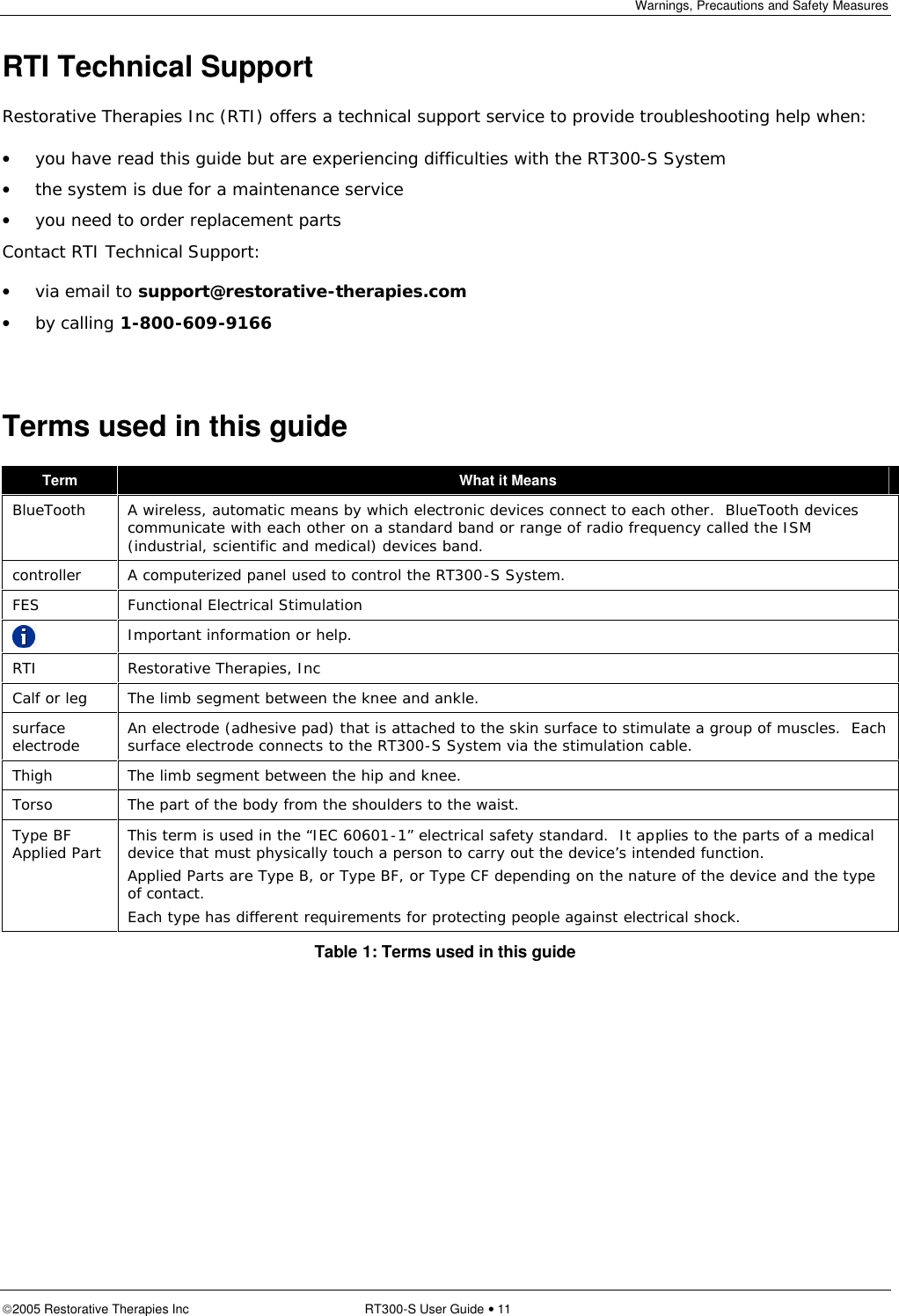 Warnings, Precautions and Safety Measures  2005 Restorative Therapies Inc RT300-S User Guide • 11 RTI Technical Support Restorative Therapies Inc (RTI) offers a technical support service to provide troubleshooting help when: • you have read this guide but are experiencing difficulties with the RT300-S System  • the system is due for a maintenance service • you need to order replacement parts Contact RTI Technical Support:  • via email to support@restorative-therapies.com  • by calling 1-800-609-9166  Terms used in this guide Term  What it Means BlueTooth  A wireless, automatic means by which electronic devices connect to each other.  BlueTooth devices communicate with each other on a standard band or range of radio frequency called the ISM (industrial, scientific and medical) devices band. controller   A computerized panel used to control the RT300-S System. FES  Functional Electrical Stimulation  Important information or help. RTI  Restorative Therapies, Inc Calf or leg  The limb segment between the knee and ankle. surface electrode  An electrode (adhesive pad) that is attached to the skin surface to stimulate a group of muscles.  Each surface electrode connects to the RT300-S System via the stimulation cable. Thigh  The limb segment between the hip and knee. Torso  The part of the body from the shoulders to the waist. Type BF Applied Part This term is used in the “IEC 60601-1” electrical safety standard.  It applies to the parts of a medical device that must physically touch a person to carry out the device’s intended function.   Applied Parts are Type B, or Type BF, or Type CF depending on the nature of the device and the type of contact.  Each type has different requirements for protecting people against electrical shock. Table 1: Terms used in this guide 