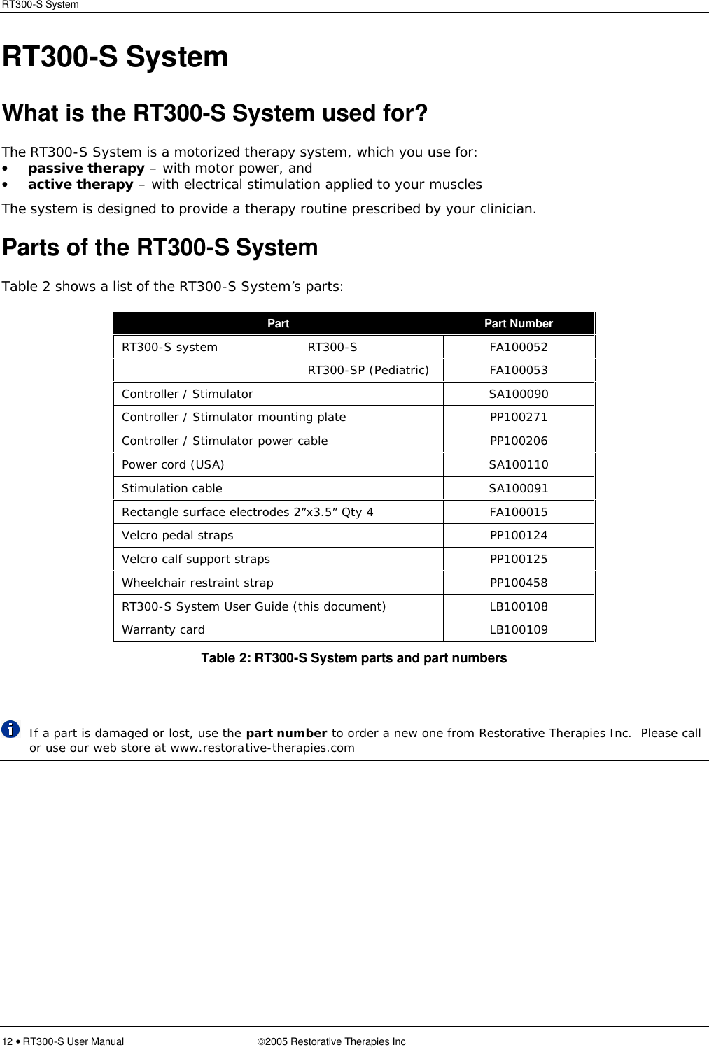 RT300-S System  12 • RT300-S User Manual 2005 Restorative Therapies Inc RT300-S System What is the RT300-S System used for? The RT300-S System is a motorized therapy system, which you use for: • passive therapy – with motor power, and • active therapy – with electrical stimulation applied to your muscles The system is designed to provide a therapy routine prescribed by your clinician. Parts of the RT300-S System Table 2 shows a list of the RT300-S System’s parts: Part Part Number RT300-S system RT300-S  FA100052  RT300-SP (Pediatric)  FA100053 Controller / Stimulator  SA100090 Controller / Stimulator mounting plate  PP100271 Controller / Stimulator power cable  PP100206 Power cord (USA)  SA100110 Stimulation cable  SA100091 Rectangle surface electrodes 2”x3.5” Qty 4  FA100015 Velcro pedal straps  PP100124 Velcro calf support straps  PP100125 Wheelchair restraint strap  PP100458 RT300-S System User Guide (this document)  LB100108 Warranty card LB100109 Table 2: RT300-S System parts and part numbers   If a part is damaged or lost, use the part number to order a new one from Restorative Therapies Inc.  Please call or use our web store at www.restorative-therapies.com 